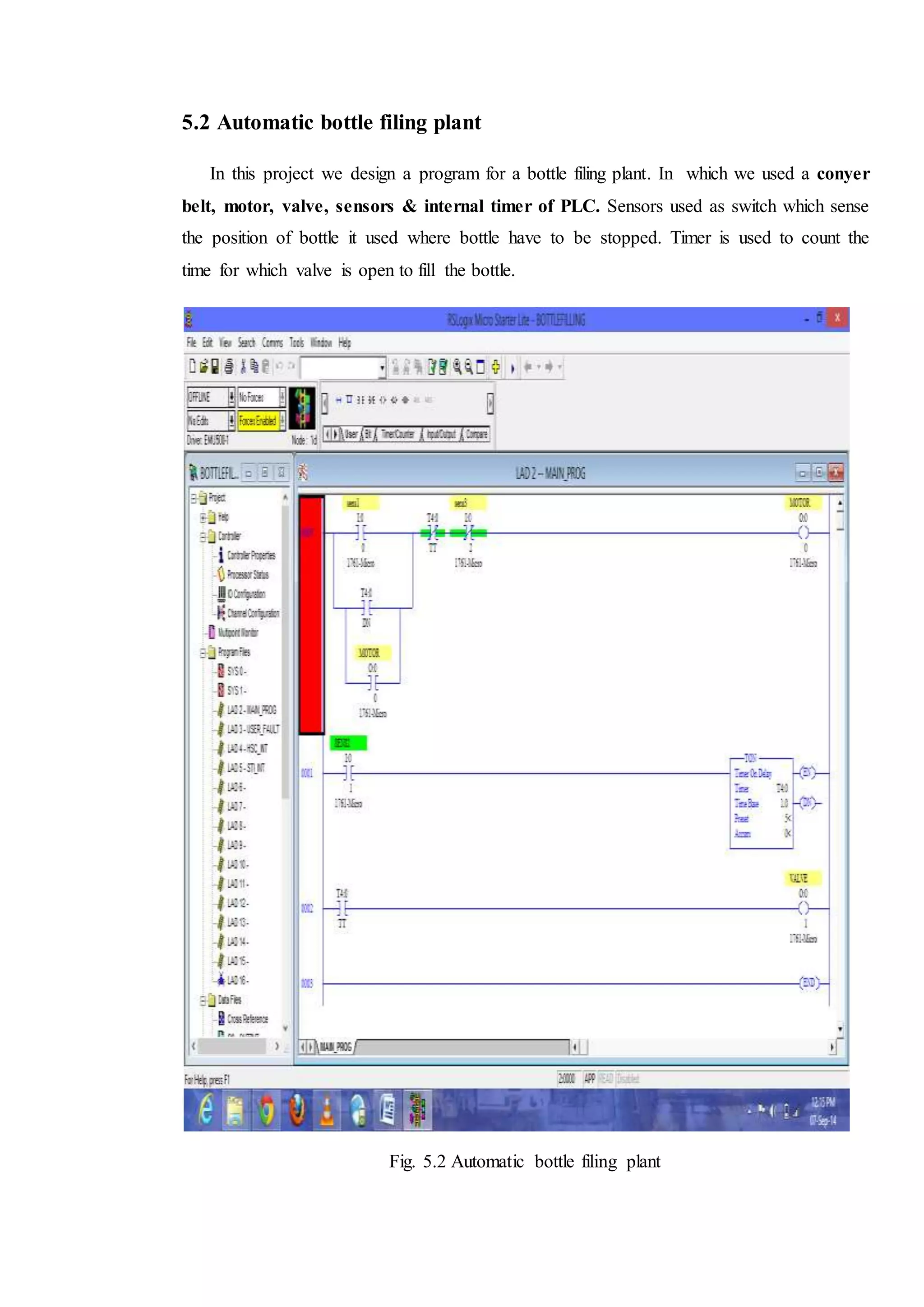 5.2 Automatic bottle filing plant
In this project we design a program for a bottle filing plant. In which we used a conyer
belt, motor, valve, sensors & internal timer of PLC. Sensors used as switch which sense
the position of bottle it used where bottle have to be stopped. Timer is used to count the
time for which valve is open to fill the bottle.
Fig. 5.2 Automatic bottle filing plant
 