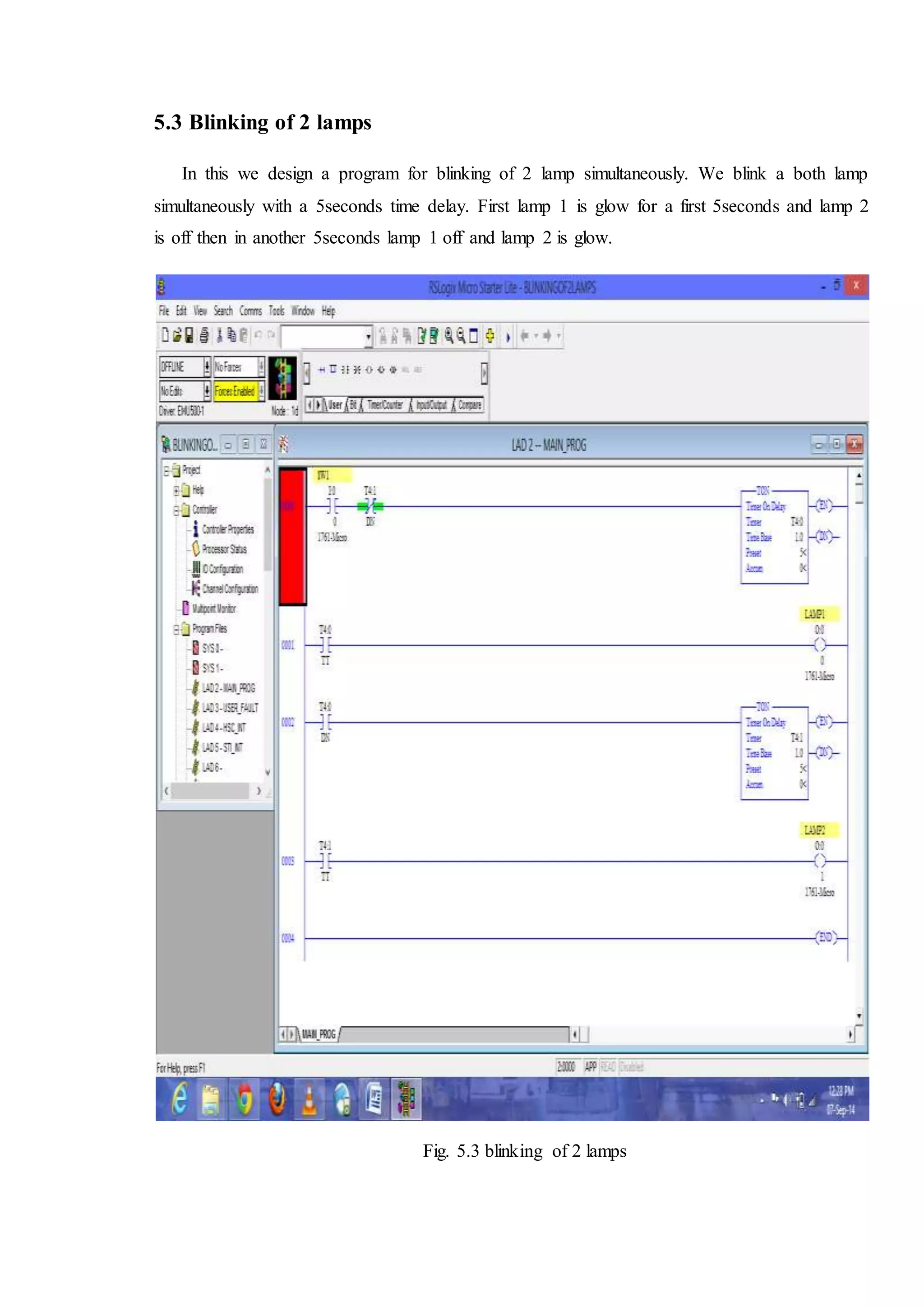 5.3 Blinking of 2 lamps
In this we design a program for blinking of 2 lamp simultaneously. We blink a both lamp
simultaneously with a 5seconds time delay. First lamp 1 is glow for a first 5seconds and lamp 2
is off then in another 5seconds lamp 1 off and lamp 2 is glow.
Fig. 5.3 blinking of 2 lamps
 