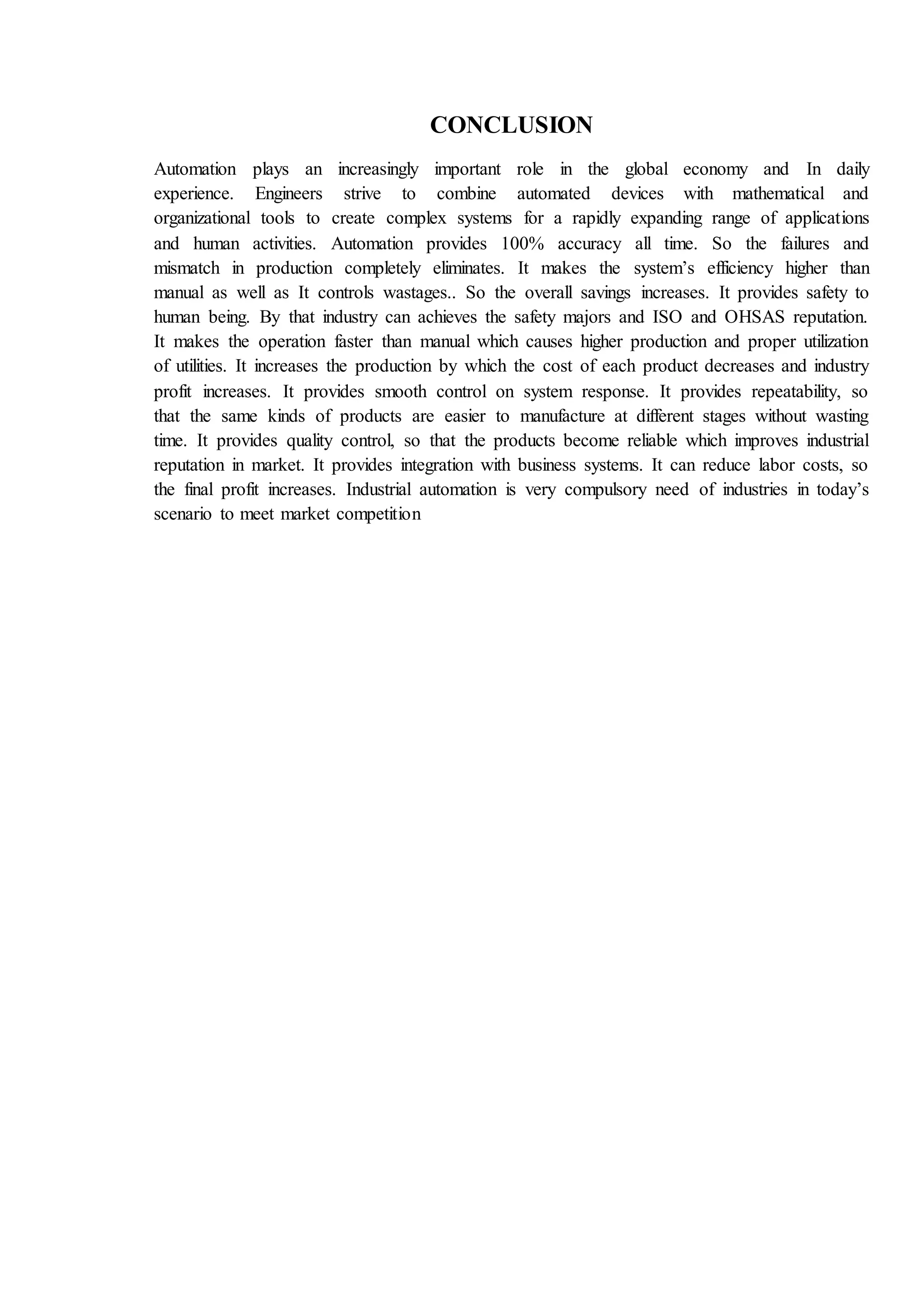 CONCLUSION
Automation plays an increasingly important role in the global economy and In daily
experience. Engineers strive to combine automated devices with mathematical and
organizational tools to create complex systems for a rapidly expanding range of applications
and human activities. Automation provides 100% accuracy all time. So the failures and
mismatch in production completely eliminates. It makes the system’s efficiency higher than
manual as well as It controls wastages.. So the overall savings increases. It provides safety to
human being. By that industry can achieves the safety majors and ISO and OHSAS reputation.
It makes the operation faster than manual which causes higher production and proper utilization
of utilities. It increases the production by which the cost of each product decreases and industry
profit increases. It provides smooth control on system response. It provides repeatability, so
that the same kinds of products are easier to manufacture at different stages without wasting
time. It provides quality control, so that the products become reliable which improves industrial
reputation in market. It provides integration with business systems. It can reduce labor costs, so
the final profit increases. Industrial automation is very compulsory need of industries in today’s
scenario to meet market competition
 