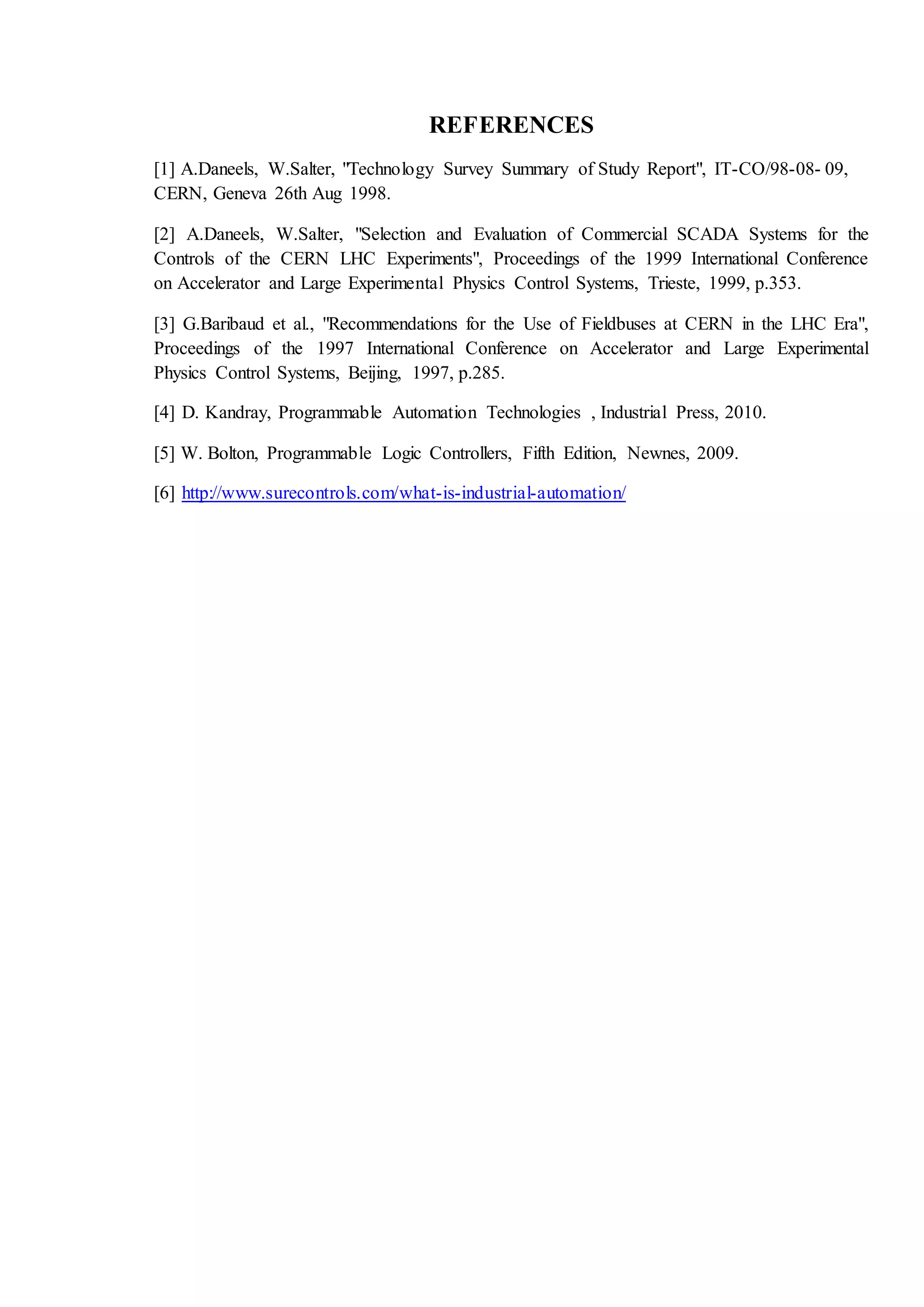 REFERENCES
[1] A.Daneels, W.Salter, "Technology Survey Summary of Study Report", IT-CO/98-08- 09,
CERN, Geneva 26th Aug 1998.
[2] A.Daneels, W.Salter, "Selection and Evaluation of Commercial SCADA Systems for the
Controls of the CERN LHC Experiments", Proceedings of the 1999 International Conference
on Accelerator and Large Experimental Physics Control Systems, Trieste, 1999, p.353.
[3] G.Baribaud et al., "Recommendations for the Use of Fieldbuses at CERN in the LHC Era",
Proceedings of the 1997 International Conference on Accelerator and Large Experimental
Physics Control Systems, Beijing, 1997, p.285.
[4] D. Kandray, Programmable Automation Technologies , Industrial Press, 2010.
[5] W. Bolton, Programmable Logic Controllers, Fifth Edition, Newnes, 2009.
[6] http://www.surecontrols.com/what-is-industrial-automation/
 