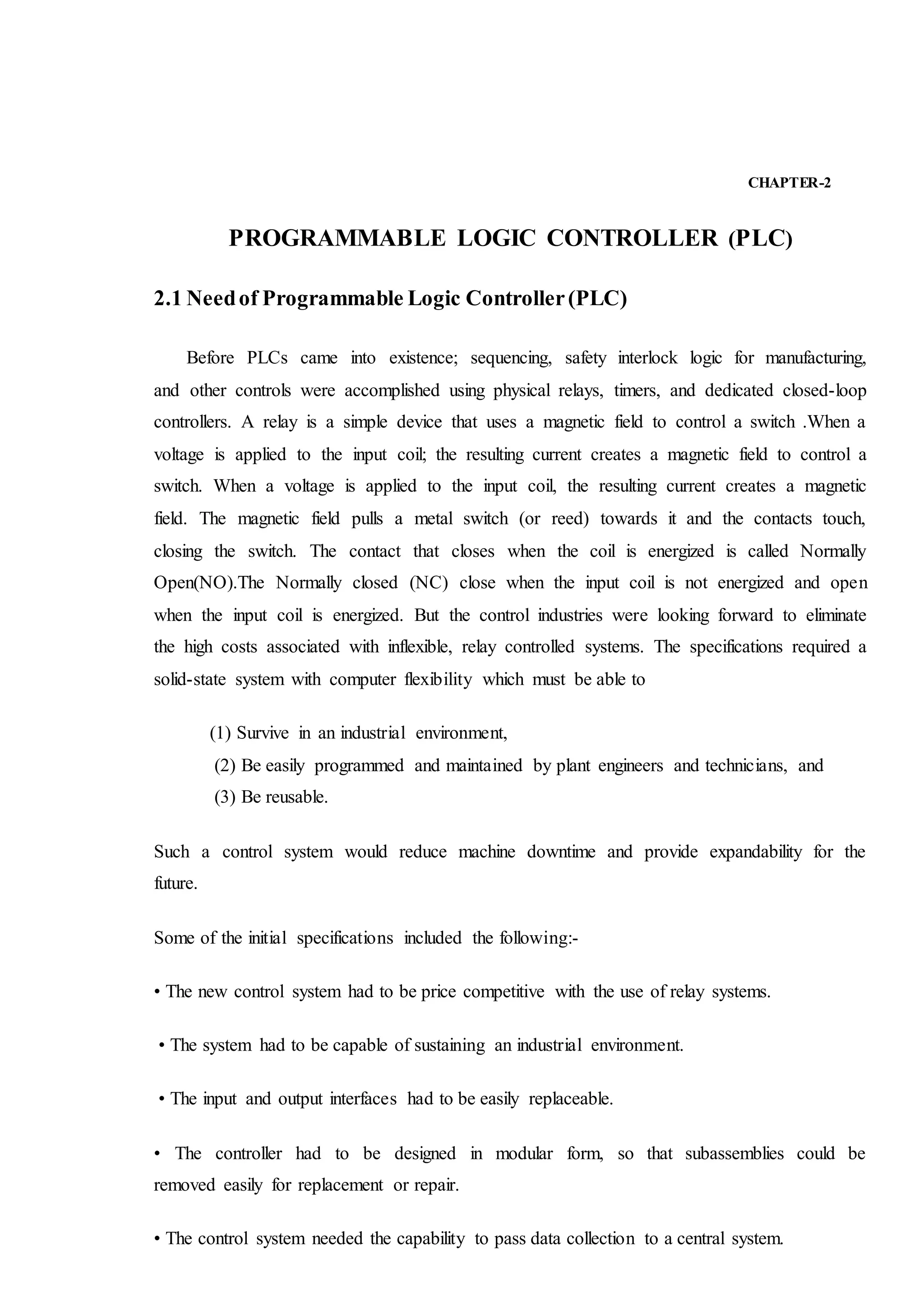 CHAPTER-2
PROGRAMMABLE LOGIC CONTROLLER (PLC)
2.1 Needof Programmable Logic Controller(PLC)
Before PLCs came into existence; sequencing, safety interlock logic for manufacturing,
and other controls were accomplished using physical relays, timers, and dedicated closed-loop
controllers. A relay is a simple device that uses a magnetic field to control a switch .When a
voltage is applied to the input coil; the resulting current creates a magnetic field to control a
switch. When a voltage is applied to the input coil, the resulting current creates a magnetic
field. The magnetic field pulls a metal switch (or reed) towards it and the contacts touch,
closing the switch. The contact that closes when the coil is energized is called Normally
Open(NO).The Normally closed (NC) close when the input coil is not energized and open
when the input coil is energized. But the control industries were looking forward to eliminate
the high costs associated with inflexible, relay controlled systems. The specifications required a
solid-state system with computer flexibility which must be able to
(1) Survive in an industrial environment,
(2) Be easily programmed and maintained by plant engineers and technicians, and
(3) Be reusable.
Such a control system would reduce machine downtime and provide expandability for the
future.
Some of the initial specifications included the following:-
• The new control system had to be price competitive with the use of relay systems.
• The system had to be capable of sustaining an industrial environment.
• The input and output interfaces had to be easily replaceable.
• The controller had to be designed in modular form, so that subassemblies could be
removed easily for replacement or repair.
• The control system needed the capability to pass data collection to a central system.
 