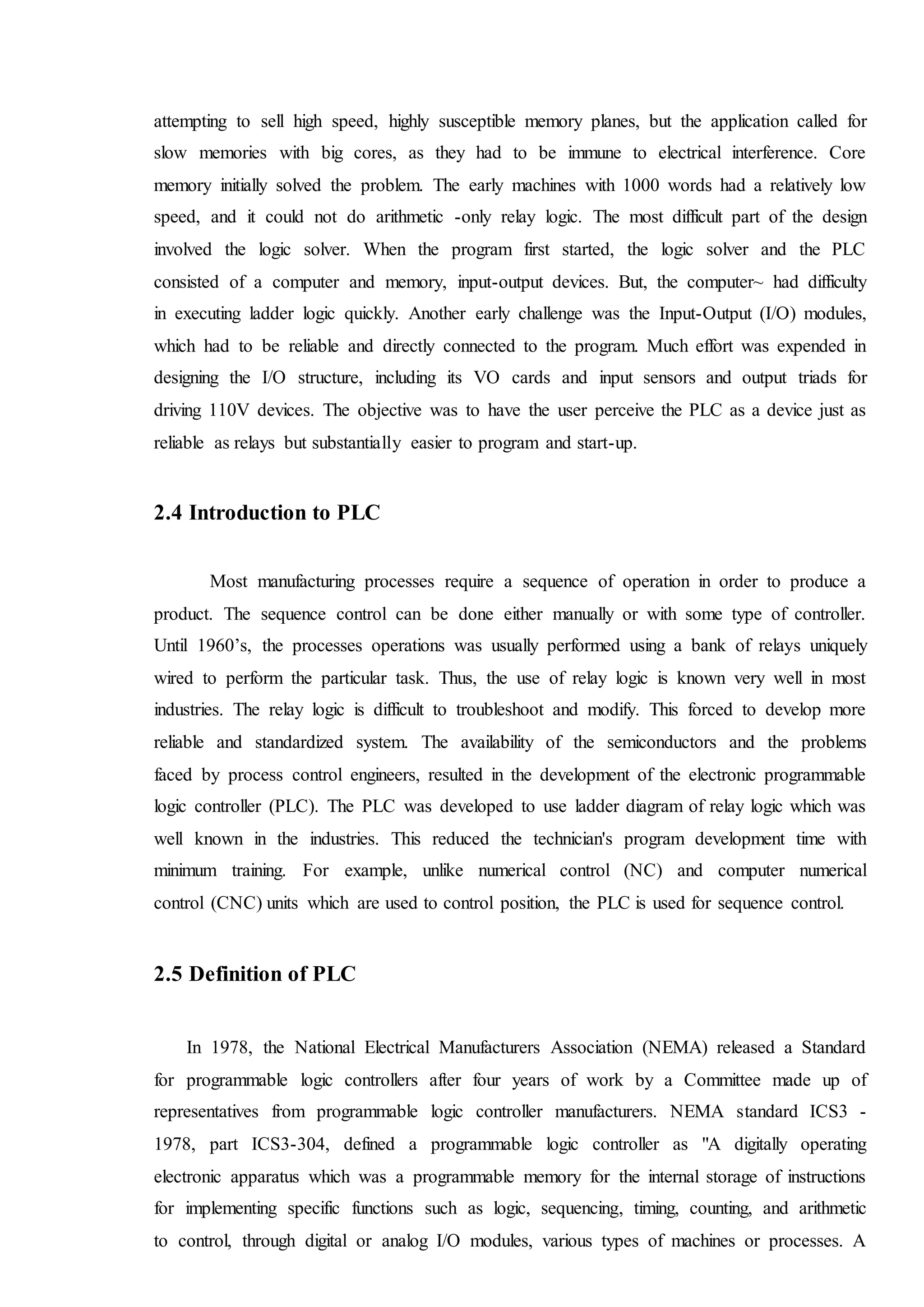 attempting to sell high speed, highly susceptible memory planes, but the application called for
slow memories with big cores, as they had to be immune to electrical interference. Core
memory initially solved the problem. The early machines with 1000 words had a relatively low
speed, and it could not do arithmetic -only relay logic. The most difficult part of the design
involved the logic solver. When the program first started, the logic solver and the PLC
consisted of a computer and memory, input-output devices. But, the computer~ had difficulty
in executing ladder logic quickly. Another early challenge was the Input-Output (I/O) modules,
which had to be reliable and directly connected to the program. Much effort was expended in
designing the I/O structure, including its VO cards and input sensors and output triads for
driving 110V devices. The objective was to have the user perceive the PLC as a device just as
reliable as relays but substantially easier to program and start-up.
2.4 Introduction to PLC
Most manufacturing processes require a sequence of operation in order to produce a
product. The sequence control can be done either manually or with some type of controller.
Until 1960’s, the processes operations was usually performed using a bank of relays uniquely
wired to perform the particular task. Thus, the use of relay logic is known very well in most
industries. The relay logic is difficult to troubleshoot and modify. This forced to develop more
reliable and standardized system. The availability of the semiconductors and the problems
faced by process control engineers, resulted in the development of the electronic programmable
logic controller (PLC). The PLC was developed to use ladder diagram of relay logic which was
well known in the industries. This reduced the technician's program development time with
minimum training. For example, unlike numerical control (NC) and computer numerical
control (CNC) units which are used to control position, the PLC is used for sequence control.
2.5 Definition of PLC
In 1978, the National Electrical Manufacturers Association (NEMA) released a Standard
for programmable logic controllers after four years of work by a Committee made up of
representatives from programmable logic controller manufacturers. NEMA standard ICS3 -
1978, part ICS3-304, defined a programmable logic controller as "A digitally operating
electronic apparatus which was a programmable memory for the internal storage of instructions
for implementing specific functions such as logic, sequencing, timing, counting, and arithmetic
to control, through digital or analog I/O modules, various types of machines or processes. A
 