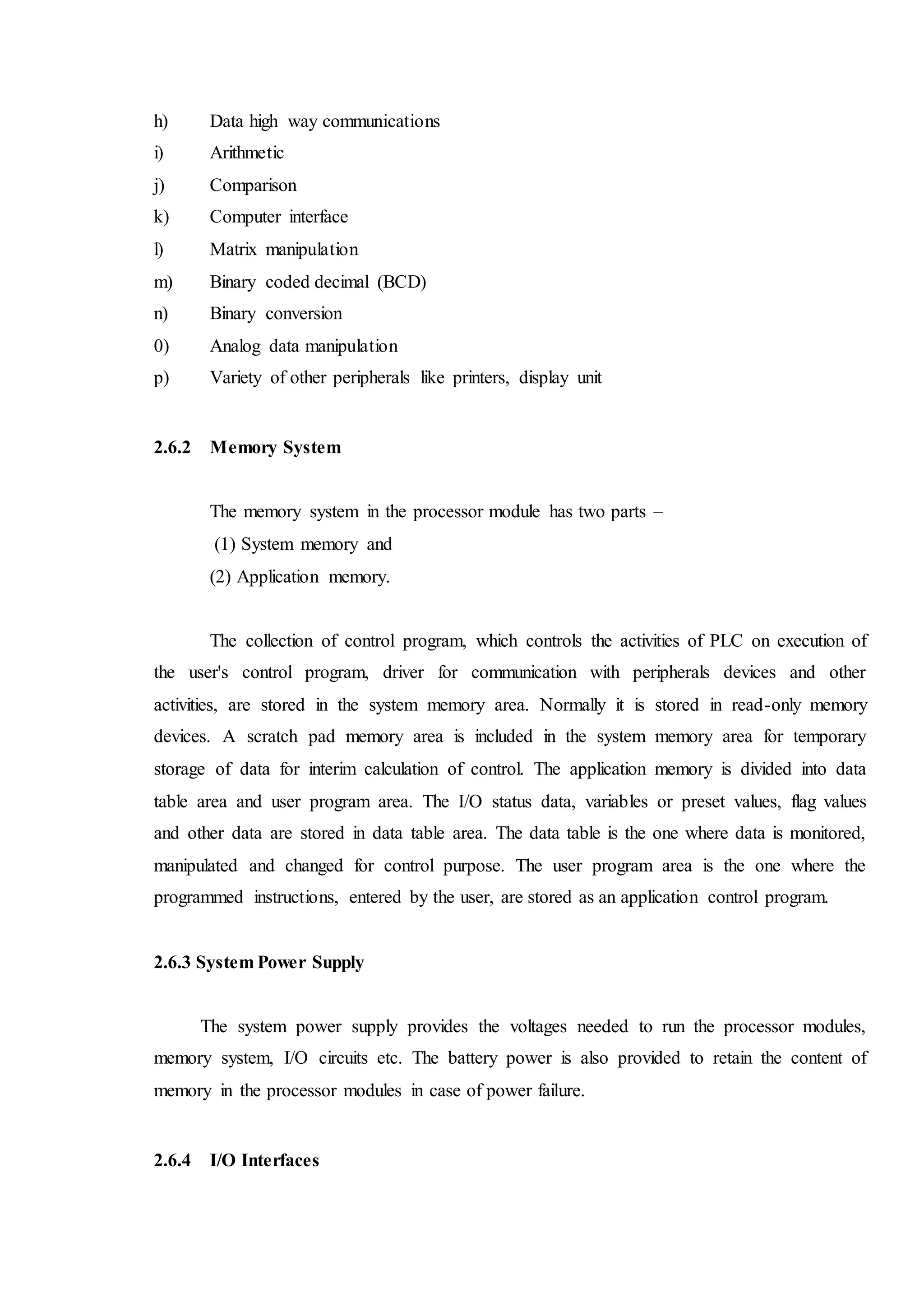 h) Data high way communications
i) Arithmetic
j) Comparison
k) Computer interface
l) Matrix manipulation
m) Binary coded decimal (BCD)
n) Binary conversion
0) Analog data manipulation
p) Variety of other peripherals like printers, display unit
2.6.2 Memory System
The memory system in the processor module has two parts –
(1) System memory and
(2) Application memory.
The collection of control program, which controls the activities of PLC on execution of
the user's control program, driver for communication with peripherals devices and other
activities, are stored in the system memory area. Normally it is stored in read-only memory
devices. A scratch pad memory area is included in the system memory area for temporary
storage of data for interim calculation of control. The application memory is divided into data
table area and user program area. The I/O status data, variables or preset values, flag values
and other data are stored in data table area. The data table is the one where data is monitored,
manipulated and changed for control purpose. The user program area is the one where the
programmed instructions, entered by the user, are stored as an application control program.
2.6.3 System Power Supply
The system power supply provides the voltages needed to run the processor modules,
memory system, I/O circuits etc. The battery power is also provided to retain the content of
memory in the processor modules in case of power failure.
2.6.4 I/O Interfaces
 