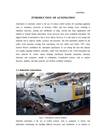 CHAPTER-1
INTRODUCTION OF AUTOMATION
Automation or automatic control is the use of various control systems for operating equipment
such as machinery, processes in factories, boilers and heat treating ovens, switching in
telephone networks, steering and stabilization of ships, aircraft and other applications with
minimal or reduced human intervention. Some processes have been completely automated. The
biggest benefit of automation is that it saves labour; however, it is also used to save energy and
materials and to improve quality, accuracy and precision. The term automation, inspired by the
earlier word automatic (coming from automaton), was not widely used before 1947, when
General Motors established the automation department. It was during this time that industry
was rapidly adopting feedback controllers, which were introduced in the 1930s.Automation has
been achieved by various means including mechanical, hydraulic, pneumatic, electrical,
electronic and computers, usually in combination. Complicated systems, such as modern
factories, airplanes and ships typically use all these combined techniques
1.1 Industrial Automation
Fig.1.1 Automation used in industry
Industrial automation is the use of control systems, such as computers or robots, and
information technologies for handling different processes and machineries in an industry to
 