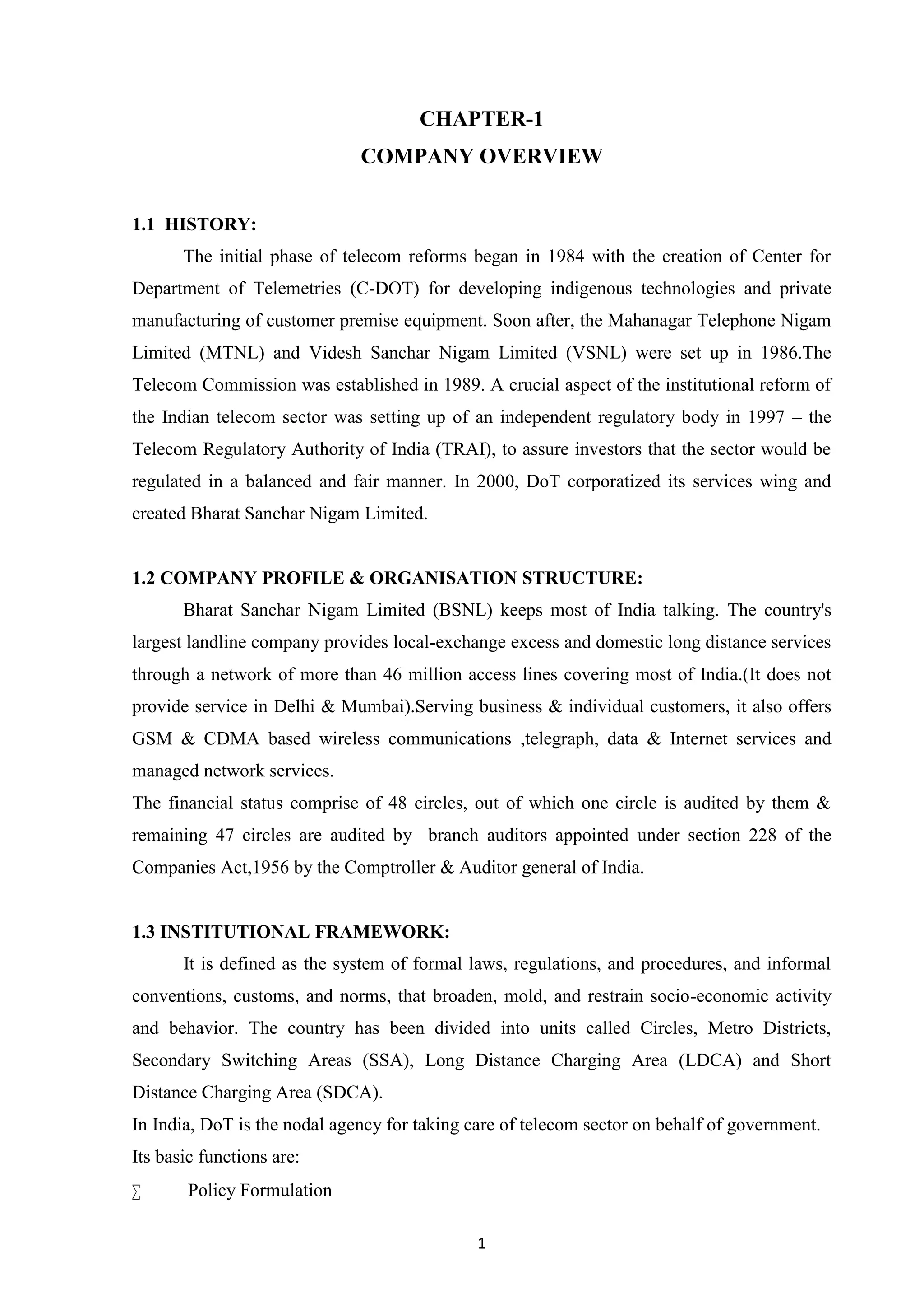 1
CHAPTER-1
COMPANY OVERVIEW
1.1 HISTORY:
The initial phase of telecom reforms began in 1984 with the creation of Center for
Department of Telemetries (C-DOT) for developing indigenous technologies and private
manufacturing of customer premise equipment. Soon after, the Mahanagar Telephone Nigam
Limited (MTNL) and Videsh Sanchar Nigam Limited (VSNL) were set up in 1986.The
Telecom Commission was established in 1989. A crucial aspect of the institutional reform of
the Indian telecom sector was setting up of an independent regulatory body in 1997 – the
Telecom Regulatory Authority of India (TRAI), to assure investors that the sector would be
regulated in a balanced and fair manner. In 2000, DoT corporatized its services wing and
created Bharat Sanchar Nigam Limited.
1.2 COMPANY PROFILE & ORGANISATION STRUCTURE:
Bharat Sanchar Nigam Limited (BSNL) keeps most of India talking. The country's
largest landline company provides local-exchange excess and domestic long distance services
through a network of more than 46 million access lines covering most of India.(It does not
provide service in Delhi & Mumbai).Serving business & individual customers, it also offers
GSM & CDMA based wireless communications ,telegraph, data & Internet services and
managed network services.
The financial status comprise of 48 circles, out of which one circle is audited by them &
remaining 47 circles are audited by branch auditors appointed under section 228 of the
Companies Act,1956 by the Comptroller & Auditor general of India.
1.3 INSTITUTIONAL FRAMEWORK:
It is defined as the system of formal laws, regulations, and procedures, and informal
conventions, customs, and norms, that broaden, mold, and restrain socio-economic activity
and behavior. The country has been divided into units called Circles, Metro Districts,
Secondary Switching Areas (SSA), Long Distance Charging Area (LDCA) and Short
Distance Charging Area (SDCA).
In India, DoT is the nodal agency for taking care of telecom sector on behalf of government.
Its basic functions are:
 Policy Formulation
 