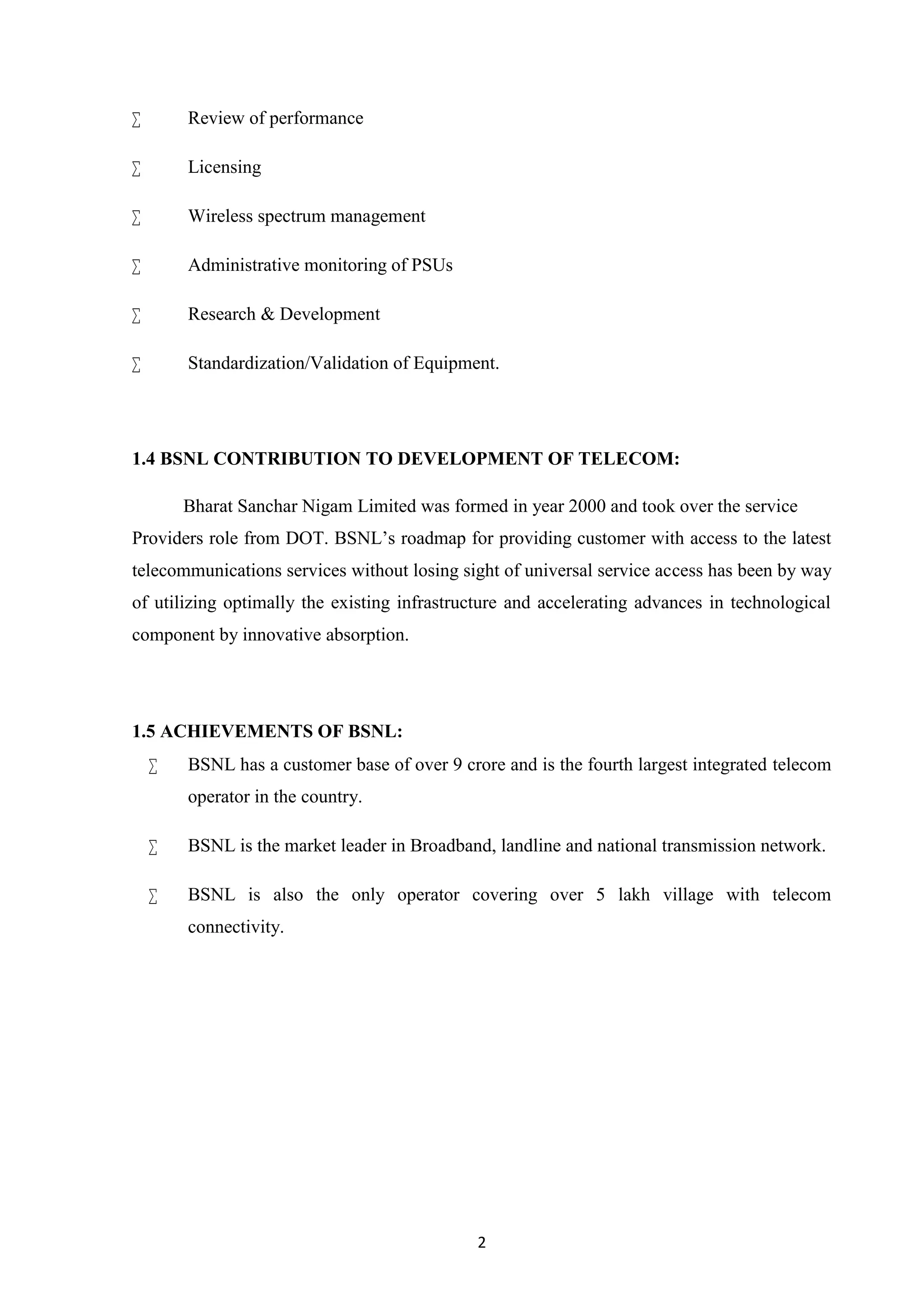 2
 Review of performance
 Licensing
 Wireless spectrum management
 Administrative monitoring of PSUs
 Research & Development
 Standardization/Validation of Equipment.
1.4 BSNL CONTRIBUTION TO DEVELOPMENT OF TELECOM:
Bharat Sanchar Nigam Limited was formed in year 2000 and took over the service
Providers role from DOT. BSNL’s roadmap for providing customer with access to the latest
telecommunications services without losing sight of universal service access has been by way
of utilizing optimally the existing infrastructure and accelerating advances in technological
component by innovative absorption.
1.5 ACHIEVEMENTS OF BSNL:
 BSNL has a customer base of over 9 crore and is the fourth largest integrated telecom
operator in the country.
 BSNL is the market leader in Broadband, landline and national transmission network.
 BSNL is also the only operator covering over 5 lakh village with telecom
connectivity.
 