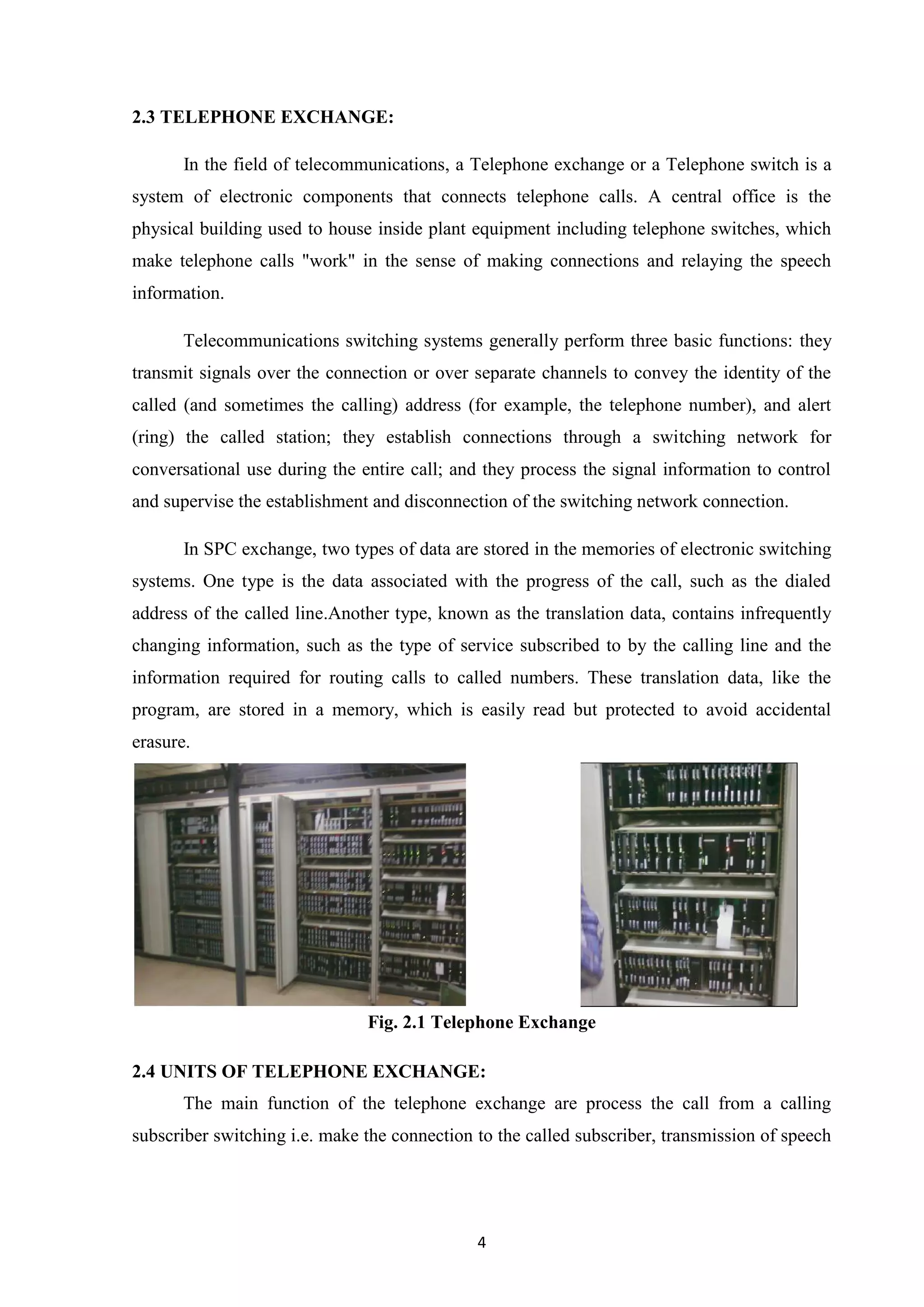 4
2.3 TELEPHONE EXCHANGE:
In the field of telecommunications, a Telephone exchange or a Telephone switch is a
system of electronic components that connects telephone calls. A central office is the
physical building used to house inside plant equipment including telephone switches, which
make telephone calls "work" in the sense of making connections and relaying the speech
information.
Telecommunications switching systems generally perform three basic functions: they
transmit signals over the connection or over separate channels to convey the identity of the
called (and sometimes the calling) address (for example, the telephone number), and alert
(ring) the called station; they establish connections through a switching network for
conversational use during the entire call; and they process the signal information to control
and supervise the establishment and disconnection of the switching network connection.
In SPC exchange, two types of data are stored in the memories of electronic switching
systems. One type is the data associated with the progress of the call, such as the dialed
address of the called line.Another type, known as the translation data, contains infrequently
changing information, such as the type of service subscribed to by the calling line and the
information required for routing calls to called numbers. These translation data, like the
program, are stored in a memory, which is easily read but protected to avoid accidental
erasure.
Fig. 2.1 Telephone Exchange
2.4 UNITS OF TELEPHONE EXCHANGE:
The main function of the telephone exchange are process the call from a calling
subscriber switching i.e. make the connection to the called subscriber, transmission of speech
 