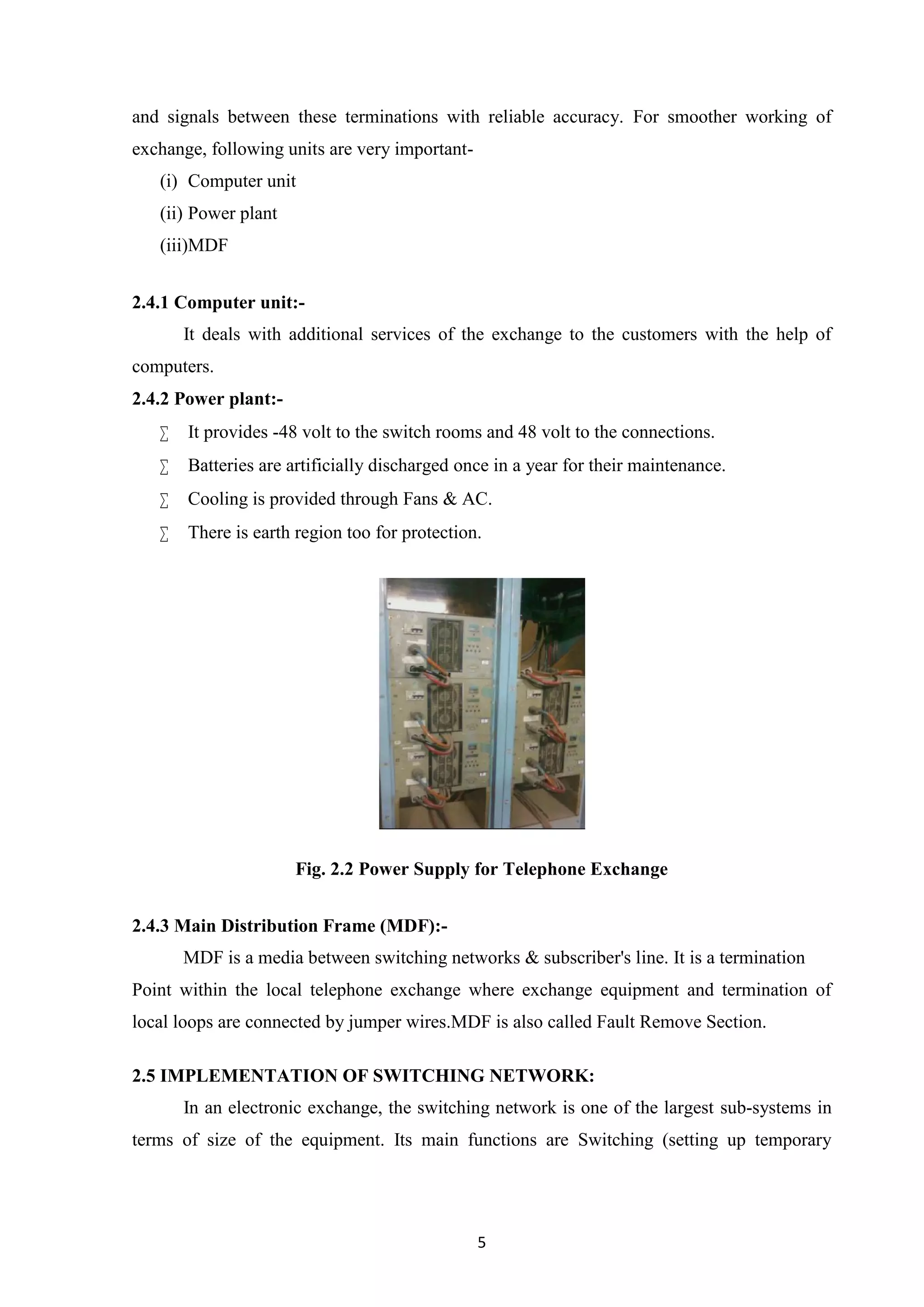 5
and signals between these terminations with reliable accuracy. For smoother working of
exchange, following units are very important-
(i) Computer unit
(ii) Power plant
(iii)MDF
2.4.1 Computer unit:-
It deals with additional services of the exchange to the customers with the help of
computers.
2.4.2 Power plant:-
 It provides -48 volt to the switch rooms and 48 volt to the connections.
 Batteries are artificially discharged once in a year for their maintenance.
 Cooling is provided through Fans & AC.
 There is earth region too for protection.
Fig. 2.2 Power Supply for Telephone Exchange
2.4.3 Main Distribution Frame (MDF):-
MDF is a media between switching networks & subscriber's line. It is a termination
Point within the local telephone exchange where exchange equipment and termination of
local loops are connected by jumper wires.MDF is also called Fault Remove Section.
2.5 IMPLEMENTATION OF SWITCHING NETWORK:
In an electronic exchange, the switching network is one of the largest sub-systems in
terms of size of the equipment. Its main functions are Switching (setting up temporary
 