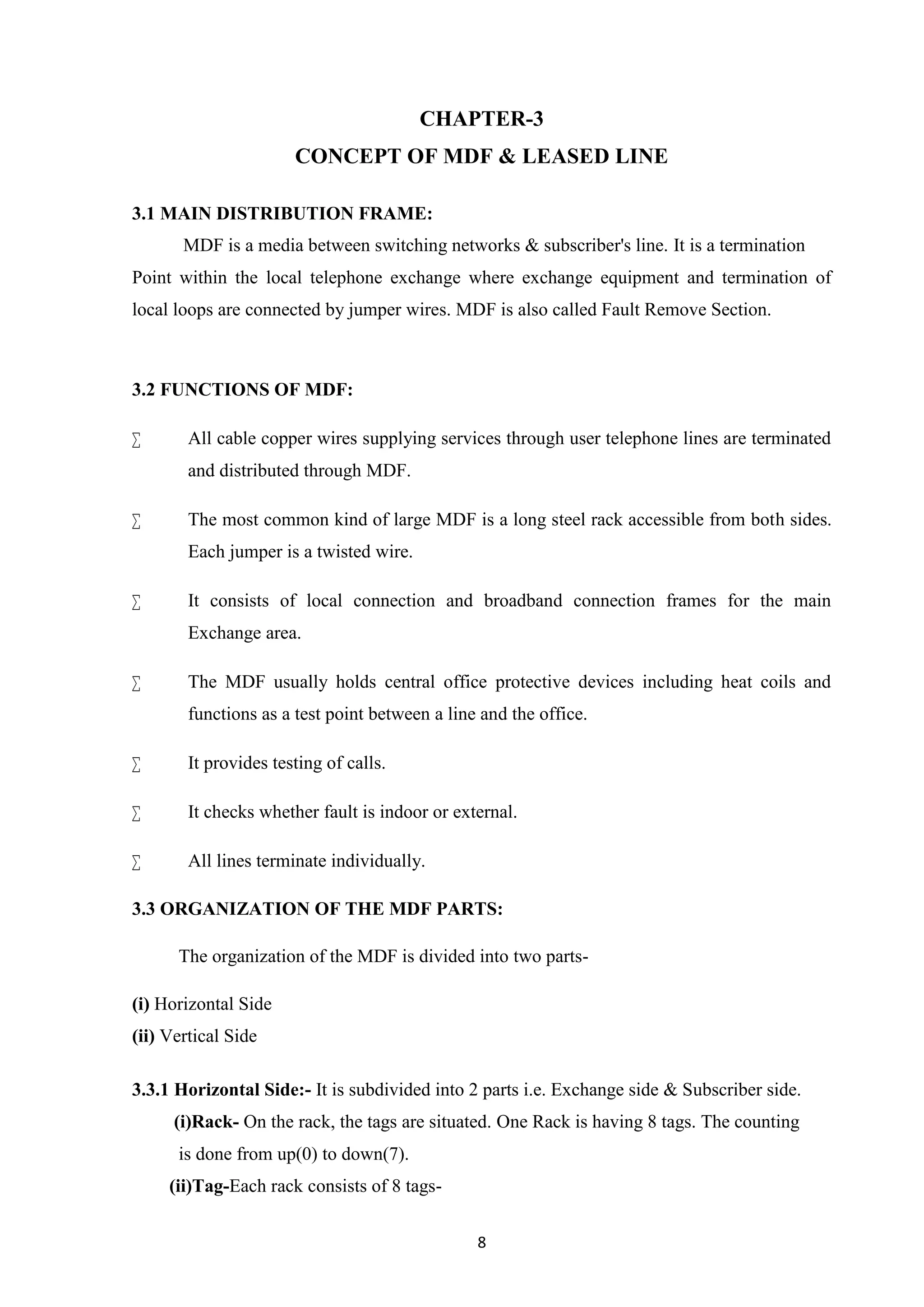 8
CHAPTER-3
CONCEPT OF MDF & LEASED LINE
3.1 MAIN DISTRIBUTION FRAME:
MDF is a media between switching networks & subscriber's line. It is a termination
Point within the local telephone exchange where exchange equipment and termination of
local loops are connected by jumper wires. MDF is also called Fault Remove Section.
3.2 FUNCTIONS OF MDF:
 All cable copper wires supplying services through user telephone lines are terminated
and distributed through MDF.
 The most common kind of large MDF is a long steel rack accessible from both sides.
Each jumper is a twisted wire.
 It consists of local connection and broadband connection frames for the main
Exchange area.
 The MDF usually holds central office protective devices including heat coils and
functions as a test point between a line and the office.
 It provides testing of calls.
 It checks whether fault is indoor or external.
 All lines terminate individually.
3.3 ORGANIZATION OF THE MDF PARTS:
The organization of the MDF is divided into two parts-
(i) Horizontal Side
(ii) Vertical Side
3.3.1 Horizontal Side:- It is subdivided into 2 parts i.e. Exchange side & Subscriber side.
(i)Rack- On the rack, the tags are situated. One Rack is having 8 tags. The counting
is done from up(0) to down(7).
(ii)Tag-Each rack consists of 8 tags-
 