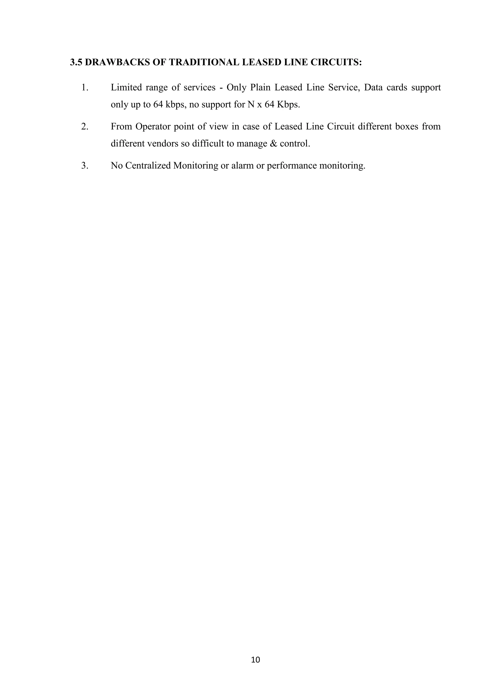 10
3.5 DRAWBACKS OF TRADITIONAL LEASED LINE CIRCUITS:
1. Limited range of services - Only Plain Leased Line Service, Data cards support
only up to 64 kbps, no support for N x 64 Kbps.
2. From Operator point of view in case of Leased Line Circuit different boxes from
different vendors so difficult to manage & control.
3. No Centralized Monitoring or alarm or performance monitoring.
 