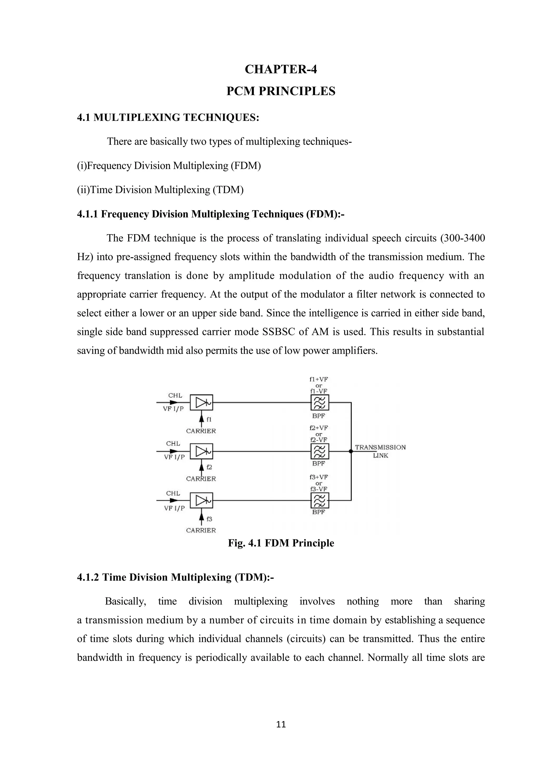 11
CHAPTER-4
PCM PRINCIPLES
4.1 MULTIPLEXING TECHNIQUES:
There are basically two types of multiplexing techniques-
(i)Frequency Division Multiplexing (FDM)
(ii)Time Division Multiplexing (TDM)
4.1.1 Frequency Division Multiplexing Techniques (FDM):-
The FDM technique is the process of translating individual speech circuits (300-3400
Hz) into pre-assigned frequency slots within the bandwidth of the transmission medium. The
frequency translation is done by amplitude modulation of the audio frequency with an
appropriate carrier frequency. At the output of the modulator a filter network is connected to
select either a lower or an upper side band. Since the intelligence is carried in either side band,
single side band suppressed carrier mode SSBSC of AM is used. This results in substantial
saving of bandwidth mid also permits the use of low power amplifiers.
Fig. 4.1 FDM Principle
4.1.2 Time Division Multiplexing (TDM):-
Basically, time division multiplexing involves nothing more than sharing
a transmission medium by a number of circuits in time domain by establishing a sequence
of time slots during which individual channels (circuits) can be transmitted. Thus the entire
bandwidth in frequency is periodically available to each channel. Normally all time slots are
 