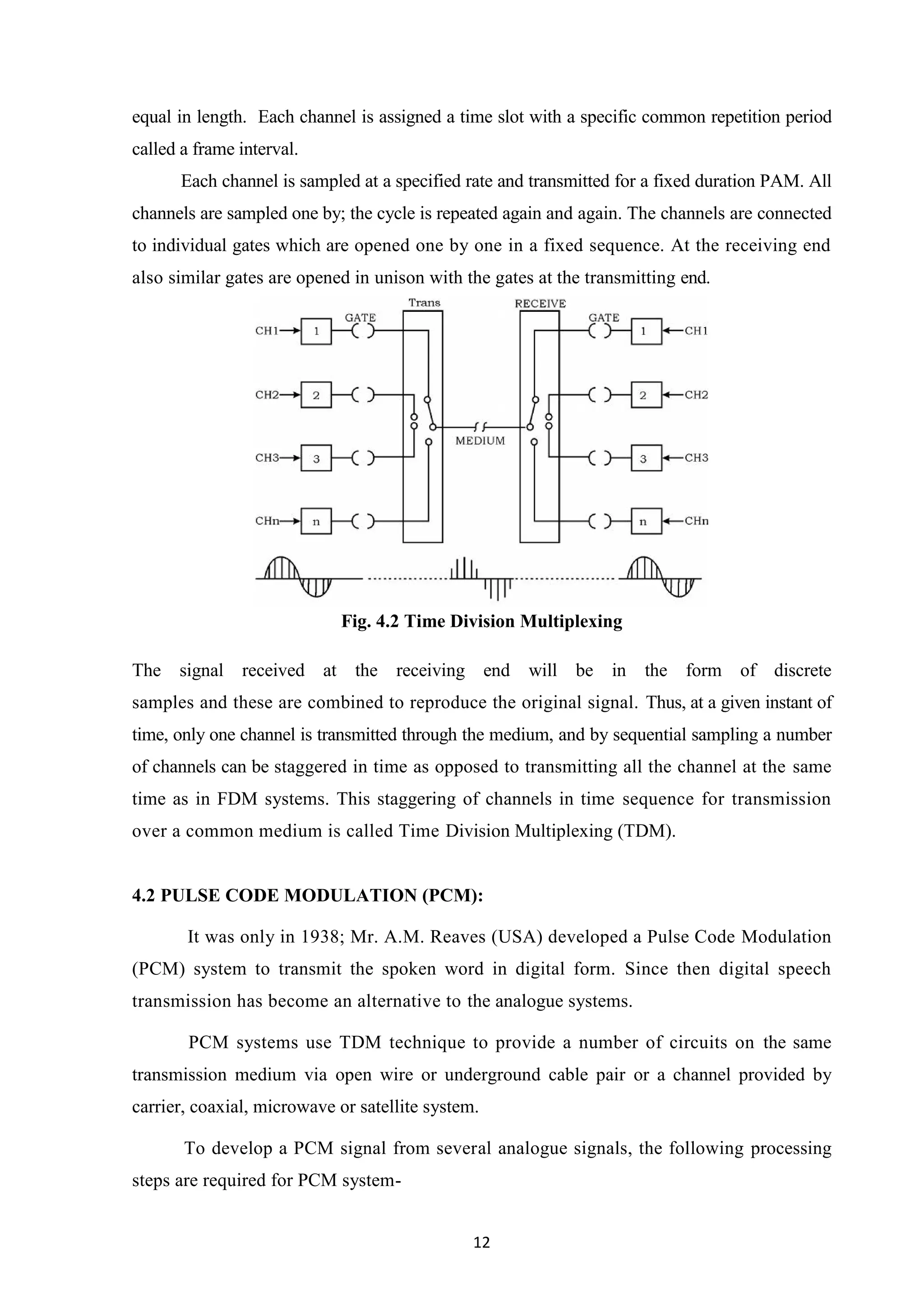 12
equal in length. Each channel is assigned a time slot with a specific common repetition period
called a frame interval.
Each channel is sampled at a specified rate and transmitted for a fixed duration PAM. All
channels are sampled one by; the cycle is repeated again and again. The channels are connected
to individual gates which are opened one by one in a fixed sequence. At the receiving end
also similar gates are opened in unison with the gates at the transmitting end.
Fig. 4.2 Time Division Multiplexing
The signal received at the receiving end will be in the form of discrete
samples and these are combined to reproduce the original signal. Thus, at a given instant of
time, only one channel is transmitted through the medium, and by sequential sampling a number
of channels can be staggered in time as opposed to transmitting all the channel at the same
time as in FDM systems. This staggering of channels in time sequence for transmission
over a common medium is called Time Division Multiplexing (TDM).
4.2 PULSE CODE MODULATION (PCM):
It was only in 1938; Mr. A.M. Reaves (USA) developed a Pulse Code Modulation
(PCM) system to transmit the spoken word in digital form. Since then digital speech
transmission has become an alternative to the analogue systems.
PCM systems use TDM technique to provide a number of circuits on the same
transmission medium via open wire or underground cable pair or a channel provided by
carrier, coaxial, microwave or satellite system.
To develop a PCM signal from several analogue signals, the following processing
steps are required for PCM system-
 