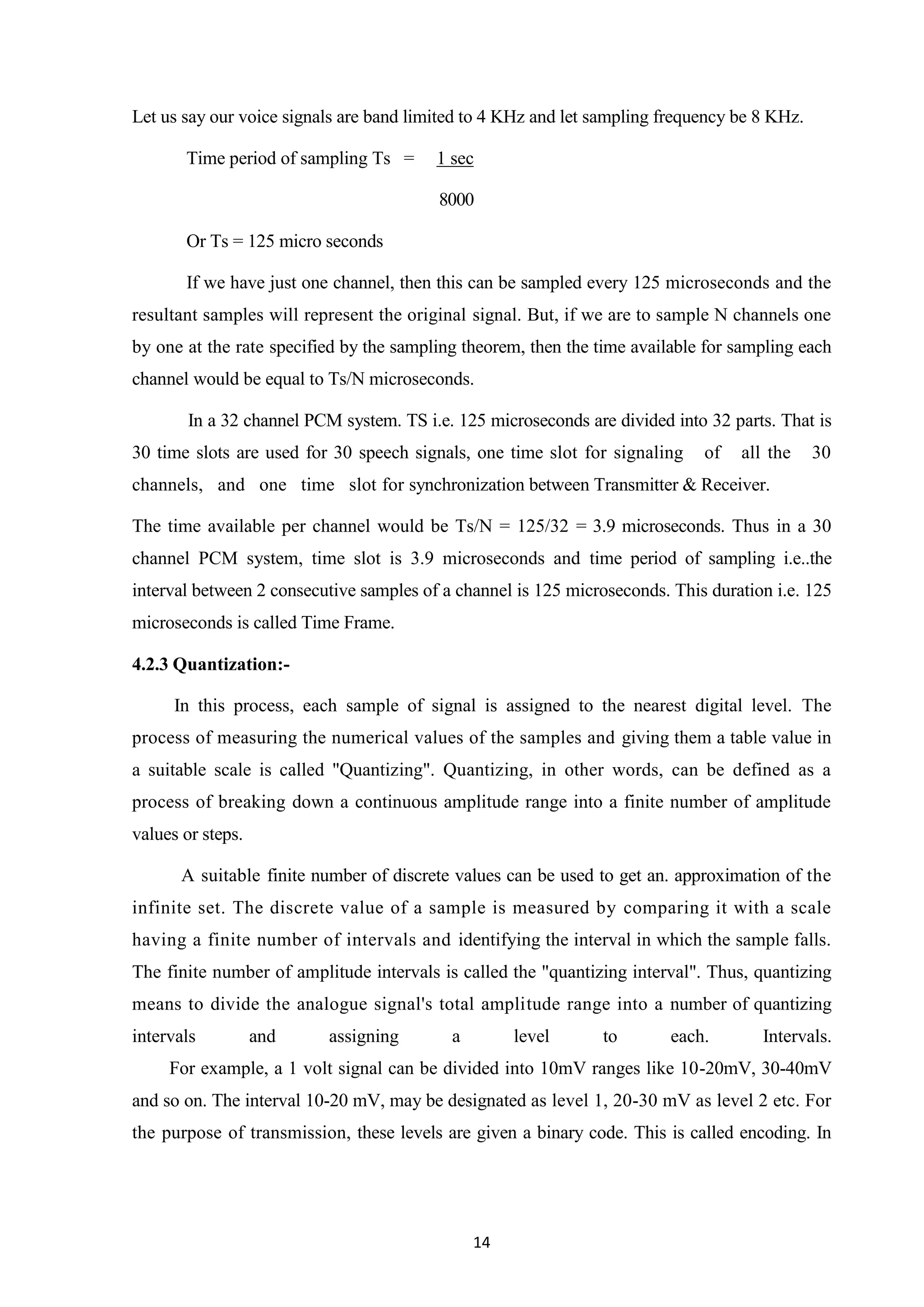 14
Let us say our voice signals are band limited to 4 KHz and let sampling frequency be 8 KHz.
Time period of sampling Ts = 1 sec
8000
Or Ts = 125 micro seconds
If we have just one channel, then this can be sampled every 125 microseconds and the
resultant samples will represent the original signal. But, if we are to sample N channels one
by one at the rate specified by the sampling theorem, then the time available for sampling each
channel would be equal to Ts/N microseconds.
In a 32 channel PCM system. TS i.e. 125 microseconds are divided into 32 parts. That is
30 time slots are used for 30 speech signals, one time slot for signaling of all the 30
channels, and one time slot for synchronization between Transmitter & Receiver.
The time available per channel would be Ts/N = 125/32 = 3.9 microseconds. Thus in a 30
channel PCM system, time slot is 3.9 microseconds and time period of sampling i.e..the
interval between 2 consecutive samples of a channel is 125 microseconds. This duration i.e. 125
microseconds is called Time Frame.
4.2.3 Quantization:-
In this process, each sample of signal is assigned to the nearest digital level. The
process of measuring the numerical values of the samples and giving them a table value in
a suitable scale is called "Quantizing". Quantizing, in other words, can be defined as a
process of breaking down a continuous amplitude range into a finite number of amplitude
values or steps.
A suitable finite number of discrete values can be used to get an. approximation of the
infinite set. The discrete value of a sample is measured by comparing it with a scale
having a finite number of intervals and identifying the interval in which the sample falls.
The finite number of amplitude intervals is called the "quantizing interval". Thus, quantizing
means to divide the analogue signal's total amplitude range into a number of quantizing
intervals and assigning a level to each. Intervals.
For example, a 1 volt signal can be divided into 10mV ranges like 10-20mV, 30-40mV
and so on. The interval 10-20 mV, may be designated as level 1, 20-30 mV as level 2 etc. For
the purpose of transmission, these levels are given a binary code. This is called encoding. In
 