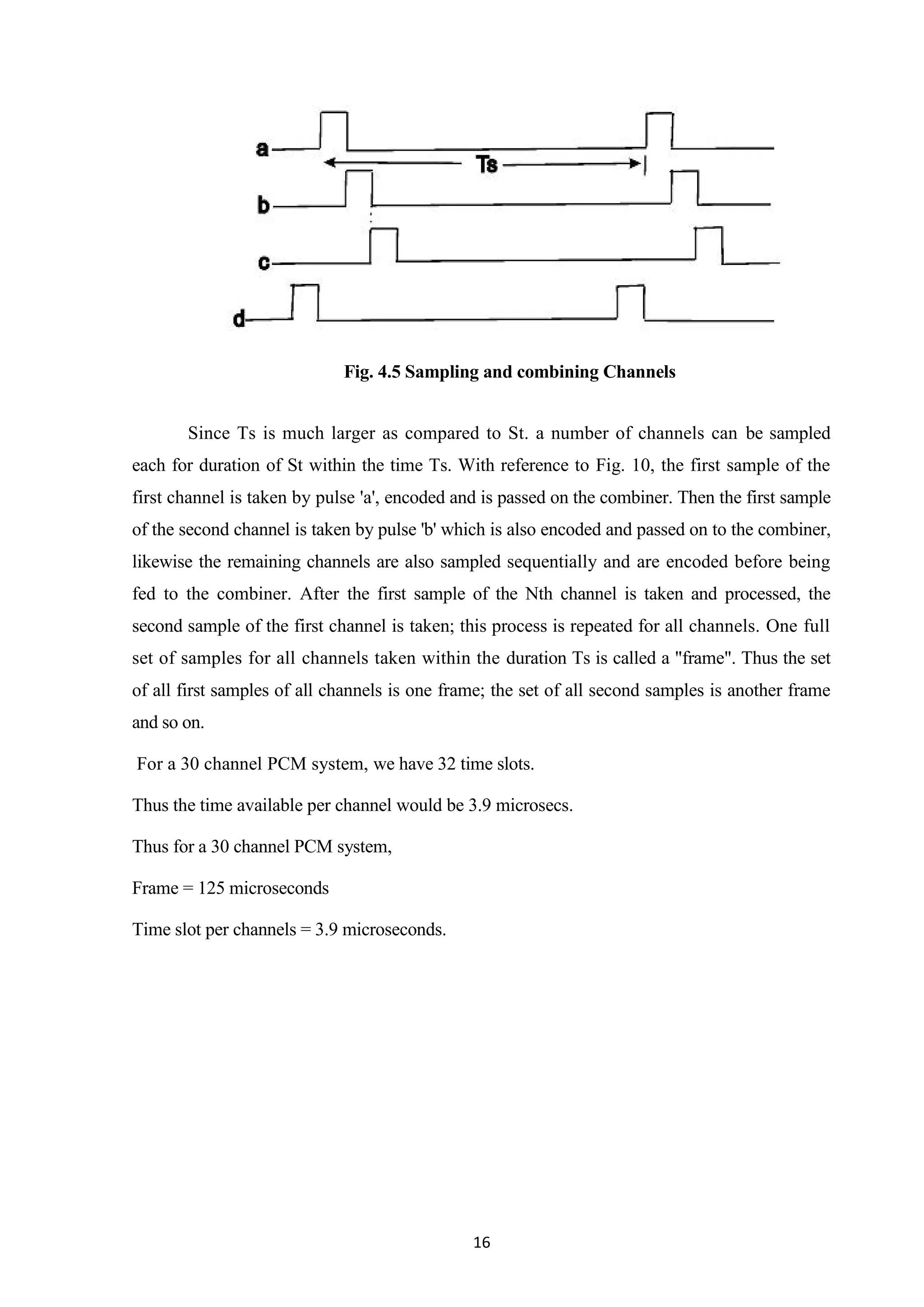 16
Fig. 4.5 Sampling and combining Channels
Since Ts is much larger as compared to St. a number of channels can be sampled
each for duration of St within the time Ts. With reference to Fig. 10, the first sample of the
first channel is taken by pulse 'a', encoded and is passed on the combiner. Then the first sample
of the second channel is taken by pulse 'b' which is also encoded and passed on to the combiner,
likewise the remaining channels are also sampled sequentially and are encoded before being
fed to the combiner. After the first sample of the Nth channel is taken and processed, the
second sample of the first channel is taken; this process is repeated for all channels. One full
set of samples for all channels taken within the duration Ts is called a "frame". Thus the set
of all first samples of all channels is one frame; the set of all second samples is another frame
and so on.
For a 30 channel PCM system, we have 32 time slots.
Thus the time available per channel would be 3.9 microsecs.
Thus for a 30 channel PCM system,
Frame = 125 microseconds
Time slot per channels = 3.9 microseconds.
 