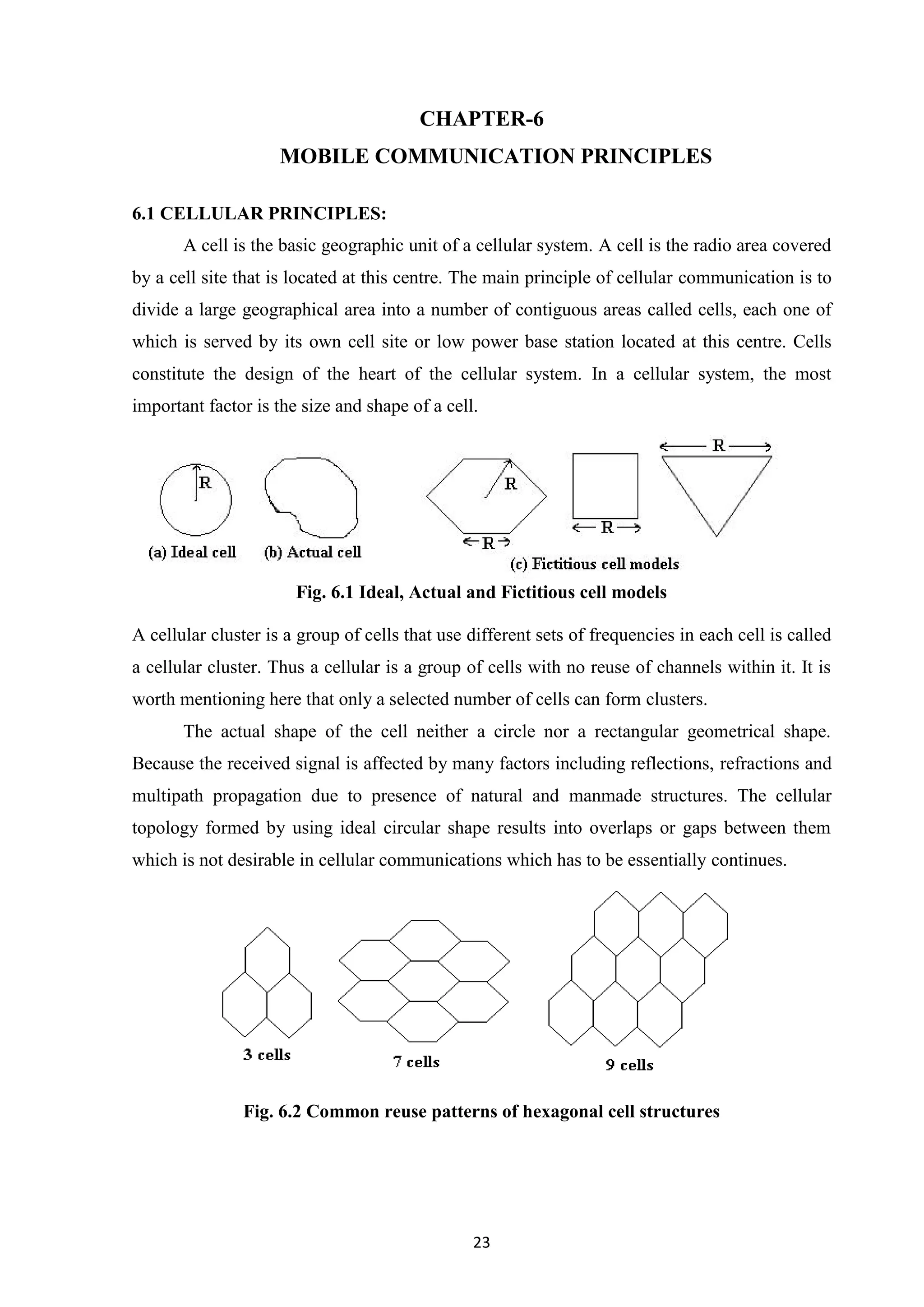 23
CHAPTER-6
MOBILE COMMUNICATION PRINCIPLES
6.1 CELLULAR PRINCIPLES:
A cell is the basic geographic unit of a cellular system. A cell is the radio area covered
by a cell site that is located at this centre. The main principle of cellular communication is to
divide a large geographical area into a number of contiguous areas called cells, each one of
which is served by its own cell site or low power base station located at this centre. Cells
constitute the design of the heart of the cellular system. In a cellular system, the most
important factor is the size and shape of a cell.
Fig. 6.1 Ideal, Actual and Fictitious cell models
A cellular cluster is a group of cells that use different sets of frequencies in each cell is called
a cellular cluster. Thus a cellular is a group of cells with no reuse of channels within it. It is
worth mentioning here that only a selected number of cells can form clusters.
The actual shape of the cell neither a circle nor a rectangular geometrical shape.
Because the received signal is affected by many factors including reflections, refractions and
multipath propagation due to presence of natural and manmade structures. The cellular
topology formed by using ideal circular shape results into overlaps or gaps between them
which is not desirable in cellular communications which has to be essentially continues.
Fig. 6.2 Common reuse patterns of hexagonal cell structures
 