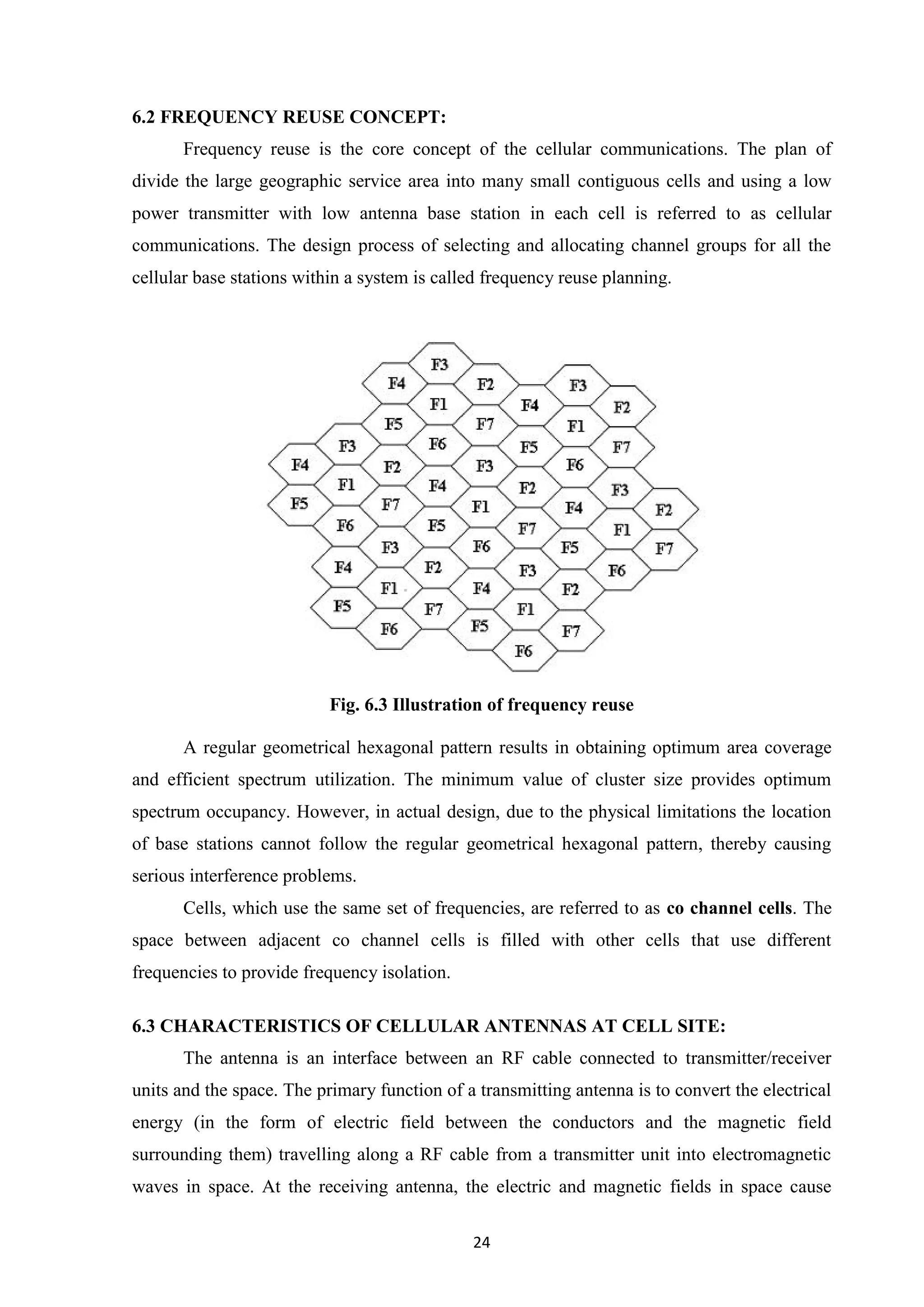 24
6.2 FREQUENCY REUSE CONCEPT:
Frequency reuse is the core concept of the cellular communications. The plan of
divide the large geographic service area into many small contiguous cells and using a low
power transmitter with low antenna base station in each cell is referred to as cellular
communications. The design process of selecting and allocating channel groups for all the
cellular base stations within a system is called frequency reuse planning.
Fig. 6.3 Illustration of frequency reuse
A regular geometrical hexagonal pattern results in obtaining optimum area coverage
and efficient spectrum utilization. The minimum value of cluster size provides optimum
spectrum occupancy. However, in actual design, due to the physical limitations the location
of base stations cannot follow the regular geometrical hexagonal pattern, thereby causing
serious interference problems.
Cells, which use the same set of frequencies, are referred to as co channel cells. The
space between adjacent co channel cells is filled with other cells that use different
frequencies to provide frequency isolation.
6.3 CHARACTERISTICS OF CELLULAR ANTENNAS AT CELL SITE:
The antenna is an interface between an RF cable connected to transmitter/receiver
units and the space. The primary function of a transmitting antenna is to convert the electrical
energy (in the form of electric field between the conductors and the magnetic field
surrounding them) travelling along a RF cable from a transmitter unit into electromagnetic
waves in space. At the receiving antenna, the electric and magnetic fields in space cause
 