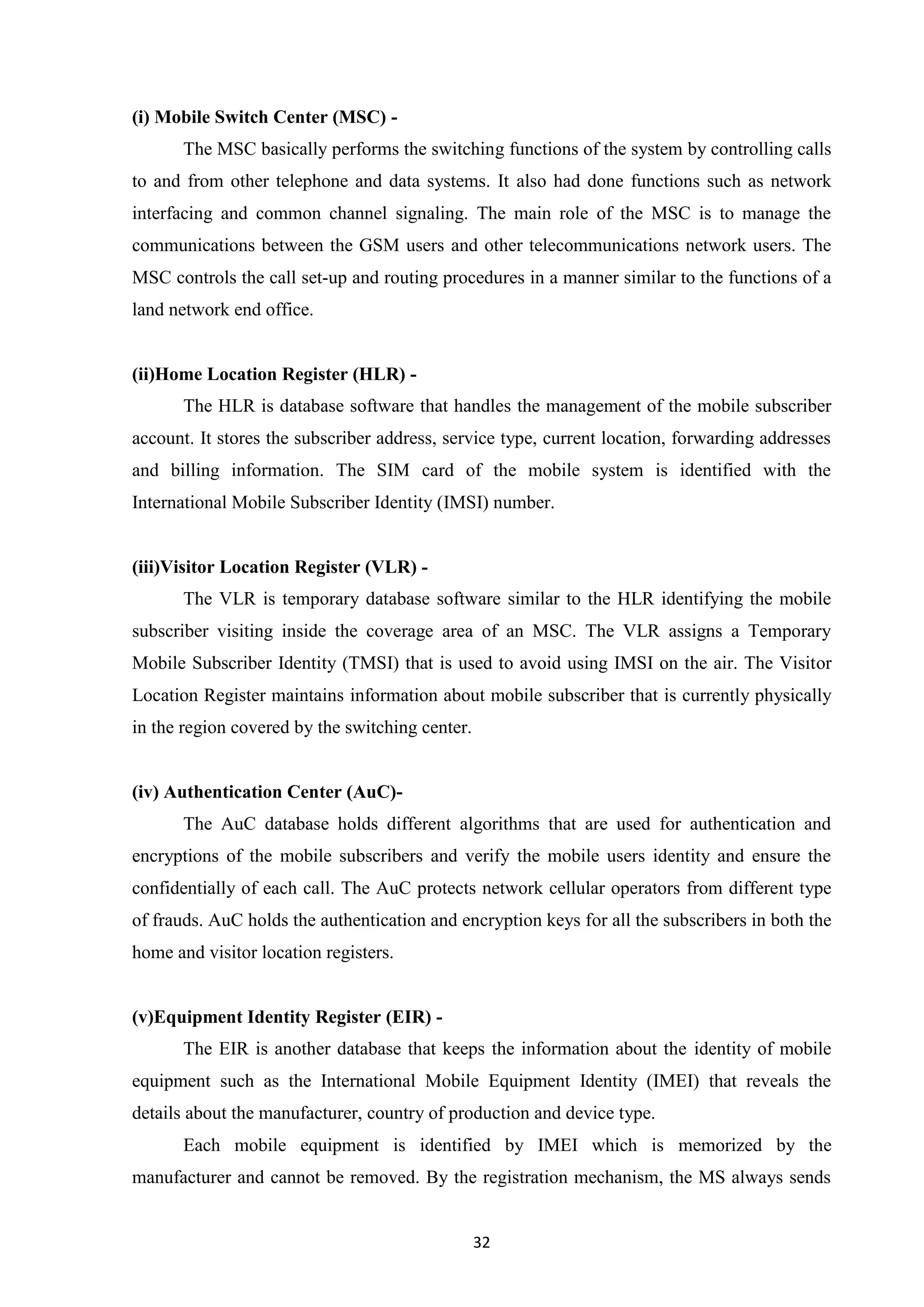 32
(i) Mobile Switch Center (MSC) -
The MSC basically performs the switching functions of the system by controlling calls
to and from other telephone and data systems. It also had done functions such as network
interfacing and common channel signaling. The main role of the MSC is to manage the
communications between the GSM users and other telecommunications network users. The
MSC controls the call set-up and routing procedures in a manner similar to the functions of a
land network end office.
(ii)Home Location Register (HLR) -
The HLR is database software that handles the management of the mobile subscriber
account. It stores the subscriber address, service type, current location, forwarding addresses
and billing information. The SIM card of the mobile system is identified with the
International Mobile Subscriber Identity (IMSI) number.
(iii)Visitor Location Register (VLR) -
The VLR is temporary database software similar to the HLR identifying the mobile
subscriber visiting inside the coverage area of an MSC. The VLR assigns a Temporary
Mobile Subscriber Identity (TMSI) that is used to avoid using IMSI on the air. The Visitor
Location Register maintains information about mobile subscriber that is currently physically
in the region covered by the switching center.
(iv) Authentication Center (AuC)-
The AuC database holds different algorithms that are used for authentication and
encryptions of the mobile subscribers and verify the mobile users identity and ensure the
confidentially of each call. The AuC protects network cellular operators from different type
of frauds. AuC holds the authentication and encryption keys for all the subscribers in both the
home and visitor location registers.
(v)Equipment Identity Register (EIR) -
The EIR is another database that keeps the information about the identity of mobile
equipment such as the International Mobile Equipment Identity (IMEI) that reveals the
details about the manufacturer, country of production and device type.
Each mobile equipment is identified by IMEI which is memorized by the
manufacturer and cannot be removed. By the registration mechanism, the MS always sends
 