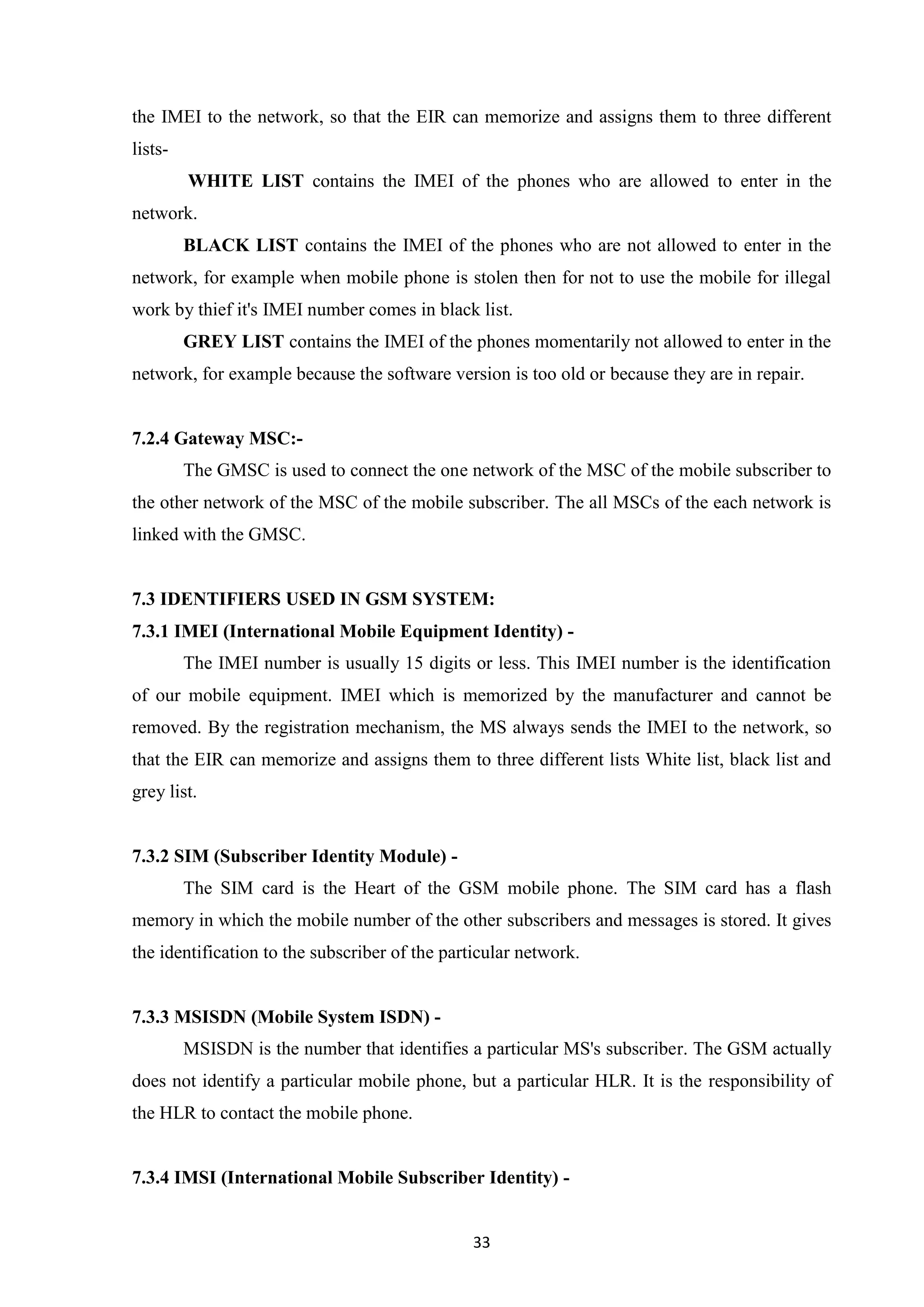 33
the IMEI to the network, so that the EIR can memorize and assigns them to three different
lists-
WHITE LIST contains the IMEI of the phones who are allowed to enter in the
network.
BLACK LIST contains the IMEI of the phones who are not allowed to enter in the
network, for example when mobile phone is stolen then for not to use the mobile for illegal
work by thief it's IMEI number comes in black list.
GREY LIST contains the IMEI of the phones momentarily not allowed to enter in the
network, for example because the software version is too old or because they are in repair.
7.2.4 Gateway MSC:-
The GMSC is used to connect the one network of the MSC of the mobile subscriber to
the other network of the MSC of the mobile subscriber. The all MSCs of the each network is
linked with the GMSC.
7.3 IDENTIFIERS USED IN GSM SYSTEM:
7.3.1 IMEI (International Mobile Equipment Identity) -
The IMEI number is usually 15 digits or less. This IMEI number is the identification
of our mobile equipment. IMEI which is memorized by the manufacturer and cannot be
removed. By the registration mechanism, the MS always sends the IMEI to the network, so
that the EIR can memorize and assigns them to three different lists White list, black list and
grey list.
7.3.2 SIM (Subscriber Identity Module) -
The SIM card is the Heart of the GSM mobile phone. The SIM card has a flash
memory in which the mobile number of the other subscribers and messages is stored. It gives
the identification to the subscriber of the particular network.
7.3.3 MSISDN (Mobile System ISDN) -
MSISDN is the number that identifies a particular MS's subscriber. The GSM actually
does not identify a particular mobile phone, but a particular HLR. It is the responsibility of
the HLR to contact the mobile phone.
7.3.4 IMSI (International Mobile Subscriber Identity) -
 
