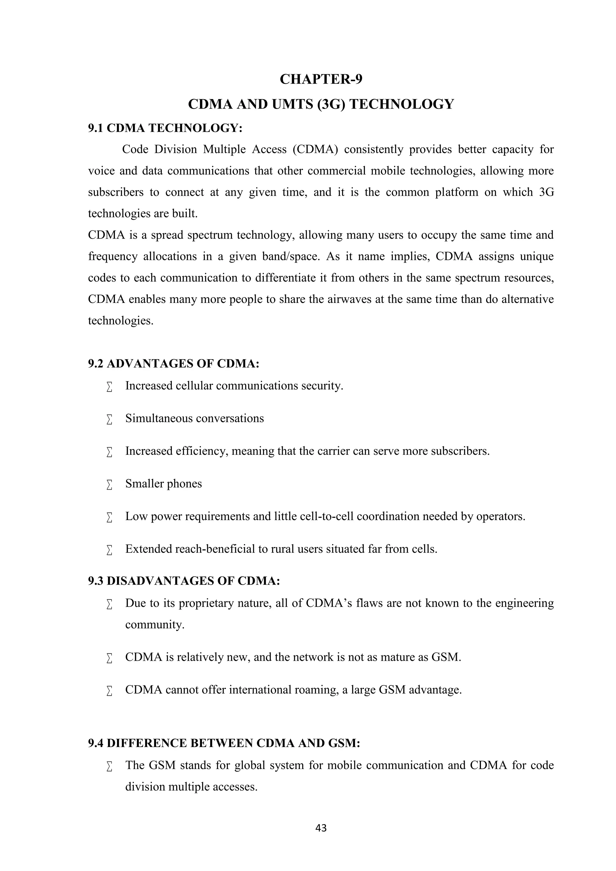 43
CHAPTER-9
CDMA AND UMTS (3G) TECHNOLOGY
9.1 CDMA TECHNOLOGY:
Code Division Multiple Access (CDMA) consistently provides better capacity for
voice and data communications that other commercial mobile technologies, allowing more
subscribers to connect at any given time, and it is the common platform on which 3G
technologies are built.
CDMA is a spread spectrum technology, allowing many users to occupy the same time and
frequency allocations in a given band/space. As it name implies, CDMA assigns unique
codes to each communication to differentiate it from others in the same spectrum resources,
CDMA enables many more people to share the airwaves at the same time than do alternative
technologies.
9.2 ADVANTAGES OF CDMA:
 Increased cellular communications security.
 Simultaneous conversations
 Increased efficiency, meaning that the carrier can serve more subscribers.
 Smaller phones
 Low power requirements and little cell-to-cell coordination needed by operators.
 Extended reach-beneficial to rural users situated far from cells.
9.3 DISADVANTAGES OF CDMA:
 Due to its proprietary nature, all of CDMA’s flaws are not known to the engineering
community.
 CDMA is relatively new, and the network is not as mature as GSM.
 CDMA cannot offer international roaming, a large GSM advantage.
9.4 DIFFERENCE BETWEEN CDMA AND GSM:
 The GSM stands for global system for mobile communication and CDMA for code
division multiple accesses.
 