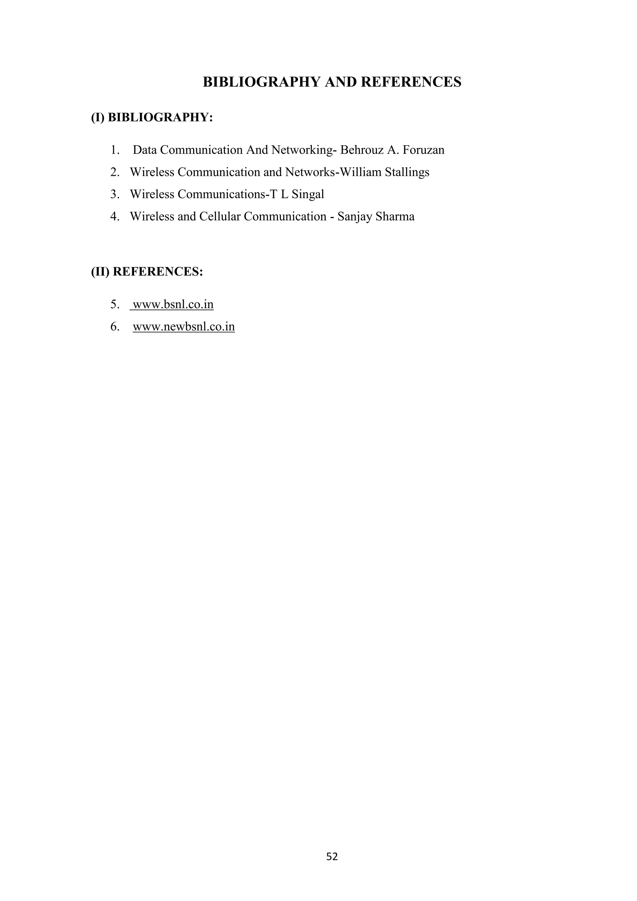52
BIBLIOGRAPHY AND REFERENCES
(I) BIBLIOGRAPHY:
1. Data Communication And Networking- Behrouz A. Foruzan
2. Wireless Communication and Networks-William Stallings
3. Wireless Communications-T L Singal
4. Wireless and Cellular Communication - Sanjay Sharma
(II) REFERENCES:
5. www.bsnl.co.in
6. www.newbsnl.co.in
 