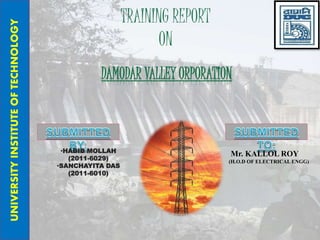 TRAINING REPORT
ON
DAMODAR VALLEY ORPORATION
UNIVERSITYINSTITUTEOFTECHNOLOGY
•HABIB MOLLAH
(2011-6029)
•SANCHAYITA DAS
(2011-6010)
Mr. KALLOL ROY
(H.O.D OF ELECTRICAL ENGG)
 