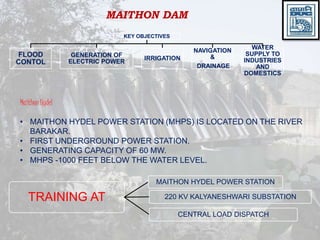 MAITHON DAM
KEY OBJECTIVES
FLOOD
CONTOL
GENERATION OF
ELECTRIC POWER
IRRIGATION
NAVIGATION
&
DRAINAGE
WATER
SUPPLY TO
INDUSTRIES
AND
DOMESTICS
Maithon Hydel
• MAITHON HYDEL POWER STATION (MHPS) IS LOCATED ON THE RIVER
BARAKAR.
• FIRST UNDERGROUND POWER STATION.
• GENERATING CAPACITY OF 60 MW.
• MHPS -1000 FEET BELOW THE WATER LEVEL.
TRAINING AT
MAITHON HYDEL POWER STATION
220 KV KALYANESHWARI SUBSTATION
CENTRAL LOAD DISPATCH
 