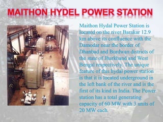 Maithon Hydal Power Station is
located on the river Barakar 12.9
km above its confluence with the
Damodar near the border of
Dhanbad and Burdwan districts of
the state of Jharkhand and West
Bengal respectively. The unique
feature of this hydal power station
is that it is located underground in
the left bank of the river and is the
first of its kind in India. The Power
station has a total generating
capacity of 60 MW with 3 units of
20 MW each.
 