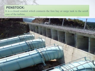 PENSTOCK:
It is a closed conduit which connects the fore bay or surge tank to the scroll
case of the turbine.
 