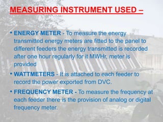 MEASURING INSTRUMENT USED –
• ENERGY METER - To measure the energy
transmitted energy meters are fitted to the panel to
different feeders the energy transmitted is recorded
after one hour regularly for it MWHr, meter is
provided
• WATTMETERS - It is attached to each feeder to
record the power exported from DVC.
• FREQUENCY METER - To measure the frequency at
each feeder there is the provision of analog or digital
frequency meter.
 