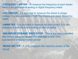 •FREQUENCY METER - To measure the frequency at each feeder
there is the provision of analog or digital frequency meter.
•VOLTMETER - It is provided to measure the phase to phase
voltage .It is also available in both the analog and digital frequency
meter.
•AMMETER - It is provided to measure the line current. It is also
available in both the forms analog as well as digital.
•MAXIMUM DEMAND INDICATOR - There are also mounted
the control panel to record the average power over
successive predetermined period
•MVAR METER - It is to measure the reactive power of the
circuit
 