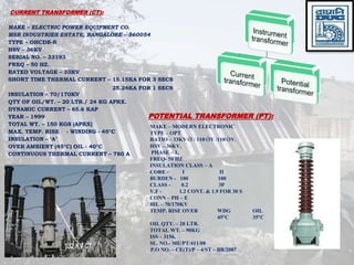 CURRENT TRANSFORMER (CT):
MAKE – ELECTRIC POWER EQUIPMENT CO.
MSR INDUSTRIES ESTATE, BANGALORE – 560054
TYPE – OHCDB-R
HSV – 36KV
SERIAL NO. – 33193
FREQ – 50 HZ.
RATED VOLTAGE – 33KV
SHORT TIME THERMAL CURRENT – 15.15KA FOR 3 SECS
INSULATION – 70/170KV
QTY OF OIL/WT. – 20 LTR./ 24 KG APRX.
DYNAMIC CURRENT – 65.6 KAP
YEAR – 1999
TOTAL WT. – 150 KGS (APRX)
MAX. TEMP. RISE - WINDING - 45C
INSULATION – ‘A’
OVER AMBIENT (45C) OIL - 40C
CONTINUOUS THERMAL CURRENT – 780 A
25.24KA FOR 1 SECS
MAKE – MODERN ELECTRONIC
TYPE – OPT
RATIO – 33KV3 / 1103V /1103V.
HSV – 36KV,
PHASE – 1,
FREQ- 50 HZ
INSULATION CLASS – A
CORE - I II
BURDEN - 100 100
CLASS - 0.2 3P
V.F - 1.2 CONT. & 1.9 FOR 30 S
CONN – PH – E
BIL – 70/170KV
TEMP. RISE OVER WDG OIL
45C 35C
OIL QTY. – 20 LTR.
TOTAL WT. – 90KG
ISS – 3156,
SL. NO.- ME/PT/411/08
P.O NO. – CE(T)/P – 4/ST – BB/2087
POTENTIAL TRANSFORMER (PT):
 