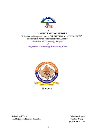 1
A
SUMMER TRAINING REPORT
“A detailed training report on JAIPUR METRO RAIL COPERATION”
Submitted in Partial Fulfilment for the Award of
Bachelor of Technology Degree
of
Rajasthan Technology University, Kota
2016-2017
Submitted To: - Submitted by: -
Er. Rajendra Kumar Khyalia Tushar Garg
(13EKTCE113)
 