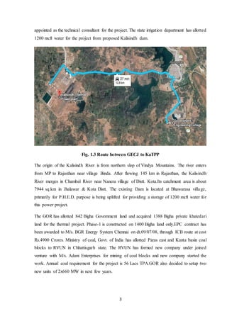 3
appointed as the technical consultant for the project. The state irrigation department has allotted
1200 mcft water for the project from proposed Kalisindh dam.
Fig. 1.3 Route between GECJ to KaTPP
The origin of the Kalisindh River is from northern slop of Vindya Mountains. The river enters
from MP to Rajasthan near village Binda. After flowing 145 km in Rajasthan, the Kalisindh
River merges in Chambal River near Nanera village of Distt. Kota.Its catchment area is about
7944 sq.km in Jhalawar & Kota Distt. The existing Dam is located at Bhawarasa village,
primarily for P.H.E.D. purpose is being uplifted for providing a storage of 1200 mcft water for
this power project.
The GOR has allotted 842 Bigha Government land and acquired 1388 Bigha private khatedari
land for the thermal project. Phase-1 is constructed on 1400 Bigha land only.EPC contract has
been awarded to M/s. BGR Energy System Chennai on dt.09/07/08, through ICB route at cost
Rs.4900 Crores. Ministry of coal, Govt. of India has allotted Paras east and Kanta basin coal
blocks to RVUN in Chhattisgarh state. The RVUN has formed new company under joined
venture with M/s. Adani Enterprises for mining of coal blocks and new company started the
work. Annual coal requirement for the project is 56 Lacs TPA.GOR also decided to setup two
new units of 2x660 MW in next few years.
 