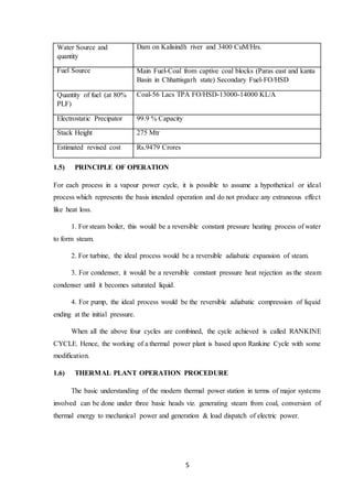 5
Water Source and
quantity
Dam on Kalisindh river and 3400 CuM/Hrs.
Fuel Source Main Fuel-Coal from captive coal blocks (Paras east and kanta
Basin in Chhattisgarh state) Secondary Fuel-FO/HSD
Quantity of fuel (at 80%
PLF)
Coal-56 Lacs TPA FO/HSD-13000-14000 KL/A
Electrostatic Precipator 99.9 % Capacity
Stack Height 275 Mtr
Estimated revised cost Rs.9479 Crores
1.5) PRINCIPLE OF OPERATION
For each process in a vapour power cycle, it is possible to assume a hypothetical or ideal
process which represents the basis intended operation and do not produce any extraneous effect
like heat loss.
1. For steam boiler, this would be a reversible constant pressure heating process of water
to form steam.
2. For turbine, the ideal process would be a reversible adiabatic expansion of steam.
3. For condenser, it would be a reversible constant pressure heat rejection as the steam
condenser until it becomes saturated liquid.
4. For pump, the ideal process would be the reversible adiabatic compression of liquid
ending at the initial pressure.
When all the above four cycles are combined, the cycle achieved is called RANKINE
CYCLE. Hence, the working of a thermal power plant is based upon Rankine Cycle with some
modification.
1.6) THERMAL PLANT OPERATION PROCEDURE
The basic understanding of the modern thermal power station in terms of major systems
involved can be done under three basic heads viz. generating steam from coal, conversion of
thermal energy to mechanical power and generation & load dispatch of electric power.
 