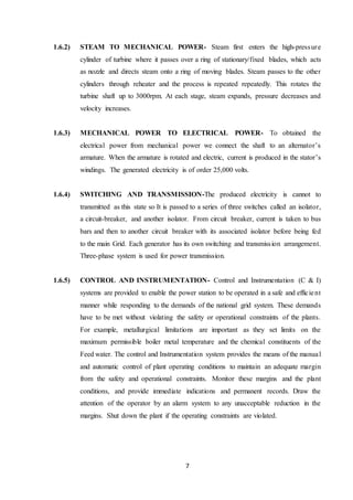 7
1.6.2) STEAM TO MECHANICAL POWER- Steam first enters the high-pressure
cylinder of turbine where it passes over a ring of stationary/fixed blades, which acts
as nozzle and directs steam onto a ring of moving blades. Steam passes to the other
cylinders through reheater and the process is repeated repeatedly. This rotates the
turbine shaft up to 3000rpm. At each stage, steam expands, pressure decreases and
velocity increases.
1.6.3) MECHANICAL POWER TO ELECTRICAL POWER- To obtained the
electrical power from mechanical power we connect the shaft to an alternator’s
armature. When the armature is rotated and electric, current is produced in the stator’s
windings. The generated electricity is of order 25,000 volts.
1.6.4) SWITCHING AND TRANSMISSION-The produced electricity is cannot to
transmitted as this state so It is passed to a series of three switches called an isolator,
a circuit-breaker, and another isolator. From circuit breaker, current is taken to bus
bars and then to another circuit breaker with its associated isolator before being fed
to the main Grid. Each generator has its own switching and transmission arrangement.
Three-phase system is used for power transmission.
1.6.5) CONTROL AND INSTRUMENTATION- Control and Instrumentation (C & I)
systems are provided to enable the power station to be operated in a safe and efficient
manner while responding to the demands of the national grid system. These demands
have to be met without violating the safety or operational constraints of the plants.
For example, metallurgical limitations are important as they set limits on the
maximum permissible boiler metal temperature and the chemical constituents of the
Feed water. The control and Instrumentation system provides the means of the manual
and automatic control of plant operating conditions to maintain an adequate margin
from the safety and operational constraints. Monitor these margins and the plant
conditions, and provide immediate indications and permanent records. Draw the
attention of the operator by an alarm system to any unacceptable reduction in the
margins. Shut down the plant if the operating constraints are violated.
 