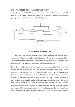 8
1.7) PULVERIZED COAL FUELED POWER PLANT
A typical pulverized coal fuelled power plant is based on Rankine Thermodynamic cycle. “A
Rankine cycle is a vapour cycle Furnace that relies on the isentropic expansion of high pressure
gas to produce work”. Let us see a super heat Rankine cycle:
Fig. 1.6 Working by Rankine Cycle
This facility first produces steam in a boiler (steam generator). This steam is used to
rotate turbine, which is connected to a shaft of generator. Hence, electricity is produced here.
The used steam is then condensed in a condenser and the condensed liquid is used again in the
steam generator. This is a simple phenomenon, understood by everybody.
For all this, we need a fuel. As the name suggest here coal is used as fuel. Coal is one of the
cheapest and most preferred fossil fuel used as a key to most of the power plants. Usually
delivered by train from Mines to the Coal Handing Plant (CHP). The CHP unloads this it
become more economical to unload the coal. Then the coal stacked, reclaimed, crushed, and
conveyed it to the storage silos near the steam generator. Then it is fed through the Feeder to
the Pulveriser. Feeder is mainly used to weight the amount of coal going to the Pulveriser per
hour. From the Feeder, the coal is fed to the Pulveriser, which powders it, and then it is carried
to the steam generator using pressurized air. Within the steam generator, the coal is atomized
and burned and the heat energy produced is used for producing steam. Here two types of steam
namely superheated & reheated steam are produced in a cycle. The steam turbine generator
 