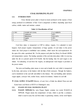 11
CHAPTER-2
COAL HANDLING PLANT
2.1) INTRODUCTION
Every thermal power plant is based on steam produced on the expanse of heat
energy produced on combustion of fuel. Coal is categorized as follows depending upon fixed
carbon, volatile matter and moisture content:
Table 2.1 Classification of Coal
S. NO. NAME OF COAL % CARBON
1 Anthracite 86%
2 Bituminous 46 to 86%
3 Lignite 30%
4 Peat 5 to 10%
Coal from mines is transported to CHP in railway wagons. It is unloaded in track
hoppers. Each project requires transportation of large quantity of coal mines to the power
station site. Each project is established near coalmine, which meets the coal requirements for
the span of its entire operational life. For the purpose each plant has Merry Go-Round (MGR)
rail transportation system. The loading operation of the coal rake takes place while it is moving
under the silo at a present speed of 0.8 Km/hr. that the loading time for each wagon is one
minute. For unloading of coal from the wagons, an underground track hopper is provided at
the power station.
The term coal handling plant means to store and to handle the coal, which is transported
by the train, and convey to the bunkers with the help of belt conveyers. Through the bunkers,
coal is transferred to the coal mill and drifted to the furnace. The coal handling plant includes
wagon tippler, conveyer belt, crusher house, stacker & reclaimer, bunkers & coal mill.
 COAL SUPPLY IN KaTPP-Ministry of coal, Govt. of India has allotted Paras east and
Kanta basin coal blocks to RVUN in Chhattisgarh state.
2.2) STAGES OF COAL HANDLING PLANT
2.2.1) WAGON TIPPLER-The term Wagon Tippler contains two words WAGON &
TIPPLER. Wagon means the compartment of train, which is just like a container,
which is used to carry the coal from mines to generating stations, & the word Tippler
 