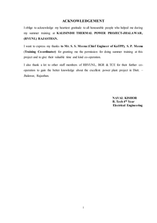 i
ACKNOWLEDGEMENT
I oblige to acknowledge my heartiest gratitude to all honourable people who helped me during
my summer training at KALISINDH THERMAL POWER PROJECT-JHALAWAR,
(RVUNL) RAJASTHAN.
I want to express my thanks to Mr. S. S. Meena (Chief Engineer of KaTPP), S. P. Meena
(Training Co-ordinator) for granting me the permission for doing summer training at this
project and to give their valuable time and kind co-operation.
I also thank a lot to other staff members of RRVUNL, BGR & TCE for their further co-
operation to gain the better knowledge about the excellent power plant project in Distt. –
Jhalawar, Rajasthan.
NAVAL KISHOR
B. Tech 4th Year
Electrical Engineering
 