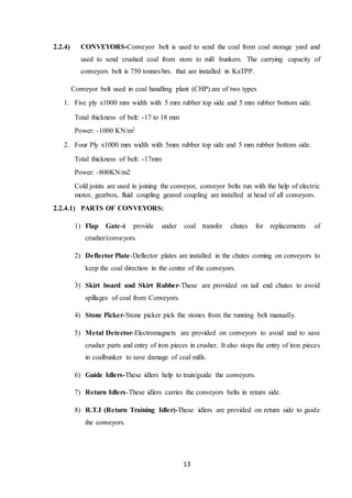 13
2.2.4) CONVEYORS-Conveyor belt is used to send the coal from coal storage yard and
used to send crushed coal from store to mill bunkers. The carrying capacity of
conveyors belt is 750 tonnes/hrs. that are installed in KaTPP.
Conveyor belt used in coal handling plant (CHP) are of two types
1. Five ply x1000 mm width with 5 mm rubber top side and 5 mm rubber bottom side.
Total thickness of belt: -17 to 18 mm
Power: -1000 KN/m2
2. Four Ply x1000 mm width with 5mm rubber top side and 5 mm rubber bottom side.
Total thickness of belt: -17mm
Power: -800KN/m2
Cold joints are used in joining the conveyor, conveyor belts run with the help of electric
motor, gearbox, fluid coupling geared coupling are installed at head of all conveyors.
2.2.4.1) PARTS OF CONVEYORS:
1) Flap Gate-it provide under coal transfer chutes for replacements of
crusher/conveyors.
2) Deflector Plate-Deflector plates are installed in the chutes coming on conveyors to
keep the coal direction in the centre of the conveyors.
3) Skirt board and Skirt Rubber-These are provided on tail end chutes to avoid
spillages of coal from Conveyors.
4) Stone Picker-Stone picker pick the stones from the running belt manually.
5) Metal Detector-Electromagnets are provided on conveyors to avoid and to save
crusher parts and entry of iron pieces in crusher. It also stops the entry of iron pieces
in coalbunker to save damage of coal mills.
6) Guide Idlers-These idlers help to train/guide the conveyors.
7) Return Idlers-These idlers carries the conveyors belts in return side.
8) R.T.I (Return Training Idler)-These idlers are provided on return side to guide
the conveyors.
 