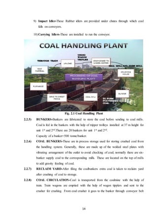 14
9) Impact Idler-These Rubber idlers are provided under chutes through which coal
falls on conveyors.
10) Carrying Idlers-These are installed to run the conveyor.
Fig. 2.1 Coal Handling Plant
2.2.5) BUNKERS-Bunkers are fabricated to store the coal before sending to coal mills.
Coal is fed in the bunkers with the help of tripper trolleys installed at 37 m height for
unit 1st and 2nd.There are 20 bunkers for unit 1st and 2nd.
Capacity of a bunker=500 tonne/bunker.
2.2.6) COAL BUNKERS-These are in process storage used for storing crushed coal from
the handling system. Generally, these are made up of the welded steel plates with
vibrating arrangement of the outlet to avoid chocking of coal; normally there are six-
bunker supply coal to the corresponding mills. These are located on the top of mills
to add gravity feeding of coal.
2.2.7) RECLAIM YARD-After filing the coalbunkers extra coal is taken to reclaim yard
after crushing of coal to storage.
2.2.8) COAL CIRCULATION-Coal is transported from the coalmine with the help of
train. Train wagons are emptied with the help of wagon tipplers and sent to the
crusher for crushing. From coal crusher it goes to the bunker through conveyor belt
 