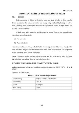 16
CHAPTER-3
IMPORTANT PARTS OF THERMAL POWER PLANT
3.1) BOILER
Boiler can simply be defined as the device where any liquid is boiled or Boiler may be
defined as a device that is used to transfer heat energy being produced by burning of fuel to
liquid, generally water, contended in it to cause its vaporization. Boiler, in simple terms, can
be called “Steam Generator”.
In simple way, boiler is a device used for producing steam. There are two types of boiler
(depending upon tube content):
a) Fire tube boiler
b) Water tube boiler
Here, boiler used is of water type. In the boiler, heat energy transfer takes place through tube
walls and drum. The gases lose their heat to water in the boiler or superheated. The escape heat
is used to heat the water through economizer.
ID and FD fans are used to produce artificial draught. The fuel oil is used to ignite the boiler
and pulverized coal is lifted from the coal mills by PA fans.
 WATER TUBE BOILER USED IN KaTPP WITH 97M HIGHT.
Various motors used in boiler are of different rating and parameters 32KW, 15KW, 11KW, &
3.3KW.
Parameter in 15KW motor
Table 3.1 15KW Motor Rating of KaTPP
Manufacturing CQ. GEAR BOX LTD.CHINA
Motor rating 15 KW
Speed 970 r.p.m
Rated voltage 416 V
 