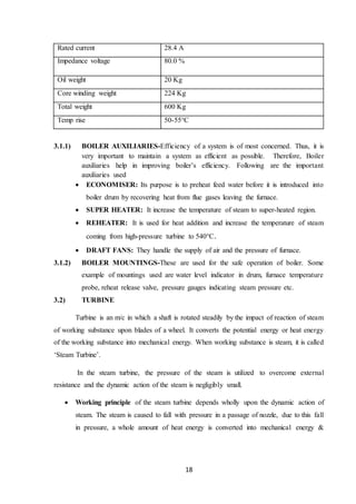 18
Rated current 28.4 A
Impedance voltage 80.0 %
Oil weight 20 Kg
Core winding weight 224 Kg
Total weight 600 Kg
Temp rise 50-55°C
3.1.1) BOILER AUXILIARIES-Efficiency of a system is of most concerned. Thus, it is
very important to maintain a system as efficient as possible. Therefore, Boiler
auxiliaries help in improving boiler’s efficiency. Following are the important
auxiliaries used
 ECONOMISER: Its purpose is to preheat feed water before it is introduced into
boiler drum by recovering heat from flue gases leaving the furnace.
 SUPER HEATER: It increase the temperature of steam to super-heated region.
 REHEATER: It is used for heat addition and increase the temperature of steam
coming from high-pressure turbine to 540°C.
 DRAFT FANS: They handle the supply of air and the pressure of furnace.
3.1.2) BOILER MOUNTINGS-These are used for the safe operation of boiler. Some
example of mountings used are water level indicator in drum, furnace temperature
probe, reheat release valve, pressure gauges indicating steam pressure etc.
3.2) TURBINE
Turbine is an m/c in which a shaft is rotated steadily by the impact of reaction of steam
of working substance upon blades of a wheel. It converts the potential energy or heat energy
of the working substance into mechanical energy. When working substance is steam, it is called
‘Steam Turbine’.
In the steam turbine, the pressure of the steam is utilized to overcome external
resistance and the dynamic action of the steam is negligibly small.
 Working principle of the steam turbine depends wholly upon the dynamic action of
steam. The steam is caused to fall with pressure in a passage of nozzle, due to this fall
in pressure, a whole amount of heat energy is converted into mechanical energy &
 