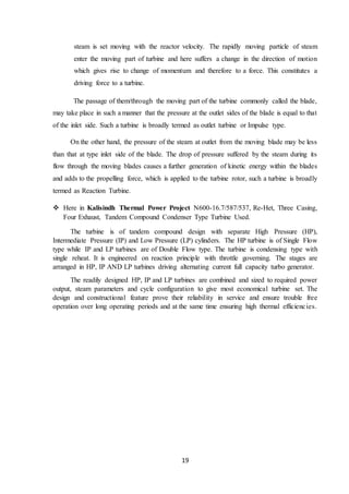 19
steam is set moving with the reactor velocity. The rapidly moving particle of steam
enter the moving part of turbine and here suffers a change in the direction of motion
which gives rise to change of momentum and therefore to a force. This constitutes a
driving force to a turbine.
The passage of them/through the moving part of the turbine commonly called the blade,
may take place in such a manner that the pressure at the outlet sides of the blade is equal to that
of the inlet side. Such a turbine is broadly termed as outlet turbine or Impulse type.
On the other hand, the pressure of the steam at outlet from the moving blade may be less
than that at type inlet side of the blade. The drop of pressure suffered by the steam during its
flow through the moving blades causes a further generation of kinetic energy within the blades
and adds to the propelling force, which is applied to the turbine rotor, such a turbine is broadly
termed as Reaction Turbine.
 Here in Kalisindh Thermal Power Project N600-16.7/587/537, Re-Het, Three Casing,
Four Exhaust, Tandem Compound Condenser Type Turbine Used.
The turbine is of tandem compound design with separate High Pressure (HP),
Intermediate Pressure (IP) and Low Pressure (LP) cylinders. The HP turbine is of Single Flow
type while IP and LP turbines are of Double Flow type. The turbine is condensing type with
single reheat. It is engineered on reaction principle with throttle governing. The stages are
arranged in HP, IP AND LP turbines driving alternating current full capacity turbo generator.
The readily designed HP, IP and LP turbines are combined and sized to required power
output, steam parameters and cycle configuration to give most economical turbine set. The
design and constructional feature prove their reliability in service and ensure trouble free
operation over long operating periods and at the same time ensuring high thermal efficiencies.
 