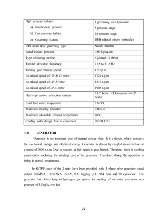 22
High pressure turbine-
a) Intermediate pressure
b) Low pressure turbine
c) Governing system
1 governing and 8 pressure
5 pressure stage
28 pressure stage
DEH (digital electro hydraulic)
Inlet steam flow governing type Nozzle+throttle
Rated exhaust pressure 0.09 kg/sq.cm
Type of bearing turbine 6 journal +1 thrust
Turbine allowable frequency 47.5 to 51.5 Hz
Turning gear rotation speed 1.5 r.p.m
Ist critical speed of HP & LP rotor 1722 r.p.m
Ist critical speed of LP-A rotor 1839 r.p.m
Ist critical speed of LP-B rotor 1903 r.p.m
Heat regenerative extraction system
3 HP heater +1 Deaerator +4 LP
heater
Final feed water temperature 274.9°C
Maximum bearing vibration 0.076 m
Maximum allowable exhaust temperature. 80°C
Cooling water design flow at condenser 70200 TPH
3.3) GENERATOR
Generator is the important part of thermal power plant. It is a device, which converts
the mechanical energy into electrical energy. Generator is driven by coupled steam turbine at
a speed of 3000 r.p.m. Due to rotation at high speed it gets heated. Therefore, there is cooling
construction enclosing the winding core of the generator. Therefore, during the operation is
being in normal temperature.
In KaTPP, each of the 2 units have been provided with 3-phase turbo generator rated
output 706MVA, 18.525KA, 22KV, 0.85 lagging p.f., 984 rpm and 50 cycles/sec. The
generator has closed loop of hydrogen gas system for cooling of the stator and rotor at a
pressure of 4.5kg/sq.-cm (g).
 