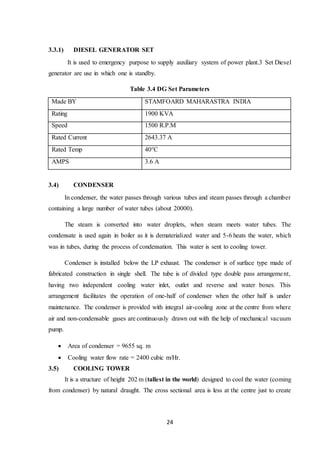 24
3.3.1) DIESEL GENERATOR SET
It is used to emergency purpose to supply auxiliary system of power plant.3 Set Diesel
generator are use in which one is standby.
Table 3.4 DG Set Parameters
Made BY STAMFOARD MAHARASTRA INDIA
Rating 1900 KVA
Speed 1500 R.P.M
Rated Current 2643.37 A
Rated Temp 40°C
AMPS 3.6 A
3.4) CONDENSER
In condenser, the water passes through various tubes and steam passes through a chamber
containing a large number of water tubes (about 20000).
The steam is converted into water droplets, when steam meets water tubes. The
condensate is used again in boiler as it is dematerialized water and 5-6 heats the water, which
was in tubes, during the process of condensation. This water is sent to cooling tower.
Condenser is installed below the LP exhaust. The condenser is of surface type made of
fabricated construction in single shell. The tube is of divided type double pass arrangement,
having two independent cooling water inlet, outlet and reverse and water boxes. This
arrangement facilitates the operation of one-half of condenser when the other half is under
maintenance. The condenser is provided with integral air-cooling zone at the centre from where
air and non-condensable gases are continuously drawn out with the help of mechanical vacuum
pump.
 Area of condenser = 9655 sq. m
 Cooling water flow rate = 2400 cubic m/Hr.
3.5) COOLING TOWER
It is a structure of height 202 m (tallest in the world) designed to cool the water (coming
from condenser) by natural draught. The cross sectional area is less at the centre just to create
 