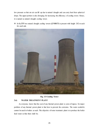 25
low pressure so that ate air can lift up due to natural draught and can carry heat from spherical
drops. The upper portion is also diverging for increasing the efficiency of cooling tower. Hence,
it is named as natural draught cooling tower.
 In KaTPP two natural draught cooling towers (2 NDCT) is present with height 202 m each
for each unit.
Fig. 3.5 Cooling Tower
3.6) WATER TREATMENT PLANT
As everyone, know that the cost of any thermal power plant is cores of rupees. So major
problem of any thermal power plant is that how to prevent the corrosion. The water available
cannot be used in boilers as such. The objective of water treatment plant is to produce the boiler
feed water so that there shall be.
 
