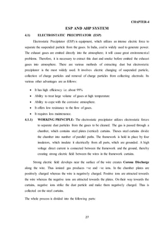 27
CHAPTER-4
ESP AND AHP SYSTEM
4.1) ELECTROSTATIC PRECIPITATOR (ESP)
Electrostatic Precipitator (ESP) is equipment, which utilizes an intense electric force to
separate the suspended particle from the gases. In India, coal is widely used to generate power.
The exhaust gases are emitted directly into the atmosphere; it will cause great environmental
problems. Therefore, it is necessary to extract this dust and smoke before emitted the exhaust
gases into atmosphere. There are various methods of extracting dust but electrostatic
precipitator is the most widely used. It involves electric changing of suspended particle,
collection of charge particles and removal of charge particles from collecting electrode. Its
various other advantages are as follows:
 It has high efficiency i.e. about 99%
 Ability to treat large volume of gases at high temperature
 Ability to cope with the corrosive atmosphere.
 It offers low resistance to the flow of gases.
 It requires less maintenance.
4.1.1) WORKING PRINCIPLE- The electrostatic precipitator utilizes electrostatic forces
to separate dust particles from the gases to be cleaned. The gas is passed through a
chamber, which contains steel plates (vertical) curtains. Theses steel curtains divide
the chamber into number of parallel paths. The framework is held in place by four
insulators, which insulate it electrically from all parts, which are grounded. A high
voltage direct current is connected between the framework and the ground, thereby
creating strong electric field between the wires in the framework curtains.
Strong electric field develops near the surface of the wire creates Corona Discharge
along the wire. Thus ionized gas produces +ve and –ve ions. In the chamber plates are
positively charged whereas the wire is negatively charged. Positive ions are attracted towards
the wire whereas the negative ions are attracted towards the plates. On their way towards the
curtains, negative ions strike the dust particle and make them negatively charged. Thus is
collected on the steel curtains.
The whole process is divided into the following parts:
 