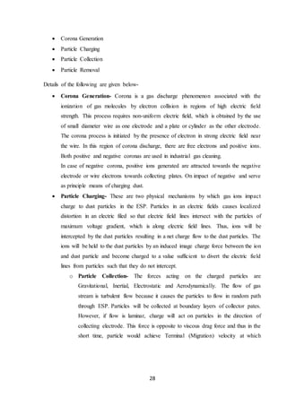 28
 Corona Generation
 Particle Charging
 Particle Collection
 Particle Removal
Details of the following are given below-
 Corona Generation- Corona is a gas discharge phenomenon associated with the
ionization of gas molecules by electron collision in regions of high electric field
strength. This process requires non-uniform electric field, which is obtained by the use
of small diameter wire as one electrode and a plate or cylinder as the other electrode.
The corona process is initiated by the presence of electron in strong electric field near
the wire. In this region of corona discharge, there are free electrons and positive ions.
Both positive and negative coronas are used in industrial gas cleaning.
In case of negative corona, positive ions generated are attracted towards the negative
electrode or wire electrons towards collecting plates. On impact of negative and serve
as principle means of charging dust.
 Particle Charging- These are two physical mechanisms by which gas ions impact
charge to dust particles in the ESP. Particles in an electric fields causes localized
distortion in an electric filed so that electric field lines intersect with the particles of
maximum voltage gradient, which is along electric field lines. Thus, ions will be
intercepted by the dust particles resulting in a net charge flow to the dust particles. The
ions will be held to the dust particles by an induced image charge force between the ion
and dust particle and become charged to a value sufficient to divert the electric field
lines from particles such that they do not intercept.
o Particle Collection- The forces acting on the charged particles are
Gravitational, Inertial, Electrostatic and Aerodynamically. The flow of gas
stream is turbulent flow because it causes the particles to flow in random path
through ESP. Particles will be collected at boundary layers of collector pates.
However, if flow is laminar, charge will act on particles in the direction of
collecting electrode. This force is opposite to viscous drag force and thus in the
short time, particle would achieve Terminal (Migration) velocity at which
 