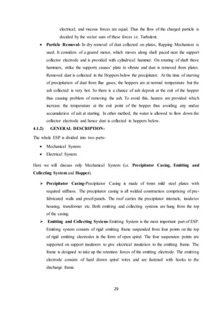 29
electrical; and viscous forces are equal. Thus the flow of the charged particle is
decided by the vector sum of these forces i.e. Turbulent.
 Particle Removal- In dry removal of dust collected on plates, Rapping Mechanism is
used. It considers of a geared motor, which moves along shaft paced near the support
collector electrode and is provided with cylindrical hammer. On rotating of shaft these
hammers, strike the supports causes’ plate to vibrate and dust is removed from plates.
Removed dust is collected in the Hoppers below the precipitator. At the time of starting
of precipitation of dust from flue gases, the hoppers are at normal temperature but the
ash collected is very hot. So there is a chance of ash deposit at the exit of the hopper
thus causing problem of removing the ash. To avoid this, heaters are provided which
increase the temperature at the exit point of the hopper thus avoiding any undue
accumulation of ash at starting. In other method, the water is allowed to flow down the
collector electrode and hence dust is collected in hoppers below.
4.1.2) GENERAL DESCRIPTION-
The whole ESP is divided into two parts-
 Mechanical System
 Electrical System
Here we will discuss only Mechanical System (i.e. Precipitator Casing, Emitting and
Collecting System and Hopper).
 Precipitator Casing-Precipitator Casing is made of 6mm mild steel plates with
required stiffness. The precipitator casing is all welded construction comprising of pre-
fabricated walls and proof-panels. The roof carries the precipitator internals, insulator
housing, transformer etc. Both emitting and collecting systems are hung from the top
of the casing.
 Emitting and Collecting System- Emitting System is the most important part of ESP.
Emitting system consists of rigid emitting frame suspended from four points on the top
of rigid emitting electrodes in the form of open spiral. The four suspension points are
supported on support insulators to give electrical insulation to the emitting frame. The
frame is designed to take up the retention forces of the emitting electrode. The emitting
electrode consists of hard drawn spiral wires and are fastened with hooks to the
discharge frame.
 