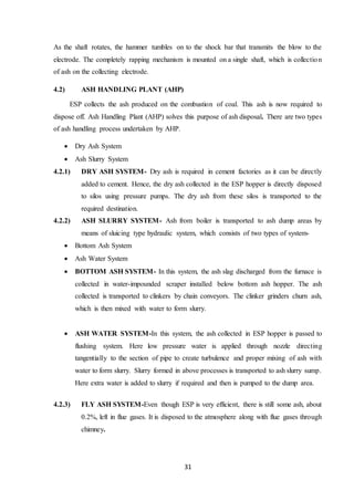 31
As the shaft rotates, the hammer tumbles on to the shock bar that transmits the blow to the
electrode. The completely rapping mechanism is mounted on a single shaft, which is collection
of ash on the collecting electrode.
4.2) ASH HANDLING PLANT (AHP)
ESP collects the ash produced on the combustion of coal. This ash is now required to
dispose off. Ash Handling Plant (AHP) solves this purpose of ash disposal. There are two types
of ash handling process undertaken by AHP.
 Dry Ash System
 Ash Slurry System
4.2.1) DRY ASH SYSTEM- Dry ash is required in cement factories as it can be directly
added to cement. Hence, the dry ash collected in the ESP hopper is directly disposed
to silos using pressure pumps. The dry ash from these silos is transported to the
required destination.
4.2.2) ASH SLURRY SYSTEM- Ash from boiler is transported to ash dump areas by
means of sluicing type hydraulic system, which consists of two types of system-
 Bottom Ash System
 Ash Water System
 BOTTOM ASH SYSTEM- In this system, the ash slag discharged from the furnace is
collected in water-impounded scraper installed below bottom ash hopper. The ash
collected is transported to clinkers by chain conveyors. The clinker grinders churn ash,
which is then mixed with water to form slurry.
 ASH WATER SYSTEM-In this system, the ash collected in ESP hopper is passed to
flushing system. Here low pressure water is applied through nozzle directing
tangentially to the section of pipe to create turbulence and proper mixing of ash with
water to form slurry. Slurry formed in above processes is transported to ash slurry sump.
Here extra water is added to slurry if required and then is pumped to the dump area.
4.2.3) FLY ASH SYSTEM-Even though ESP is very efficient, there is still some ash, about
0.2%, left in flue gases. It is disposed to the atmosphere along with flue gases through
chimney.
 